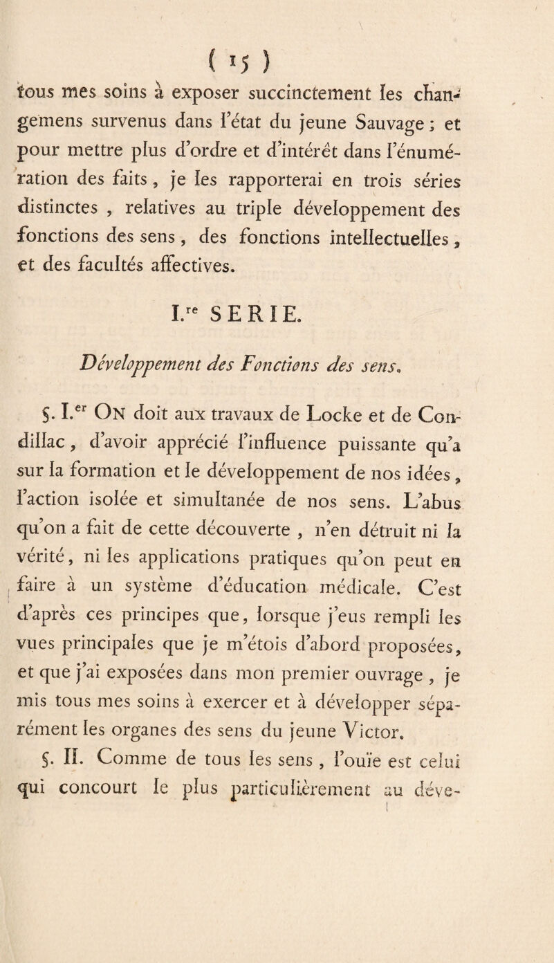 ( *5 ) fous mes soins à exposer succinctement les cïian- gemens survenus dans Tétât du jeune Sauvage ; et pour mettre plus d’ordre et d’intérêt dans l’énumé¬ ration des faits , je les rapporterai en trois séries distinctes , relatives au triple développement des fonctions des sens , des fonctions intellectuelles 3 et des facultés affectives. I.re SERIE. Développement des Fonctions des sens. S- I.er On doit aux travaux de Locke et de Corn dillac, d’avoir apprécié l’influence puissante qu’a sur la formation et le développement de nos idées , l’action isolée et simultanée de nos sens. L’abus qu’on a fait de cette découverte , n’en détruit ni la vérité, ni les applications pratiques qu’on peut en faire à un système d’éducation médicale. C’est d’après ces principes que, lorsque j’eus rempli les vues principales que je m’étois d’abord proposées, et que j’ai exposées dans mon premier ouvrage , je mis tous mes soins à exercer et à développer sépa¬ rément les organes des sens du jeune Victor. J. IL Comme de tous les sens , l’ouïe est celui qui concourt le plus particulièrement au déve-