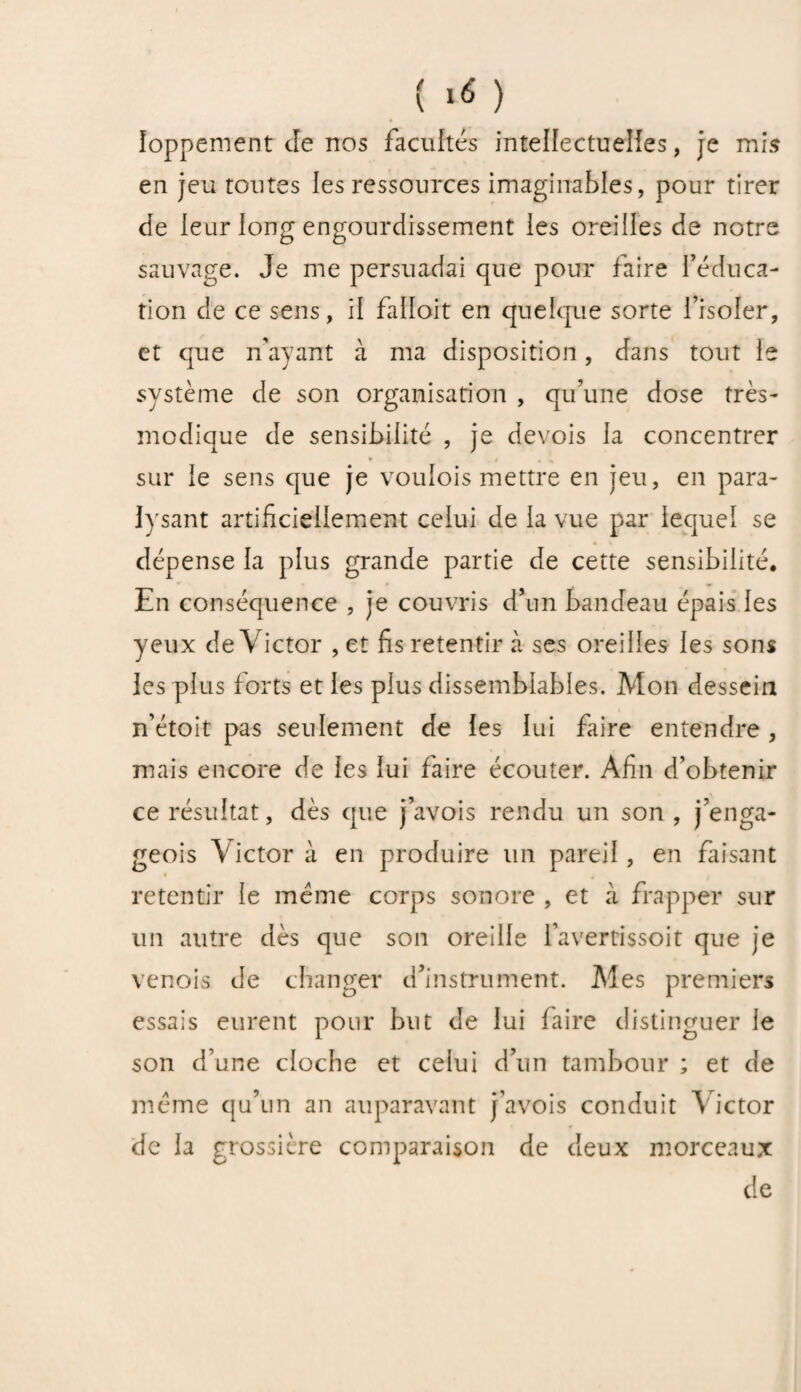 îoppement de nos facultés intellectuelles, je mis en jeu toutes les ressources imaginables, pour tirer de leur long engourdissement les oreilles de notre sauvage. Je me persuadai que pour faire l’éduca¬ tion de ce sens, il falloit en quelque sorte l’isoler, et que n'ayant à ma disposition, dans tout le système de son organisation , qu’une dose très- modique de sensibilité , je devois la concentrer sur le sens que je voulois mettre en jeu, en para¬ lysant artificiellement celui de la vue par lequel se dépense la plus grande partie de cette sensibilité. En conséquence , je couvris d’un bandeau épais les yeux de Victor , et fis retentir à ses oreilles les sons les plus forts et les plus dissemblables. Mon dessein n’étoit pas seulement de les lui faire entendre , mais encore de les lui faire écouter. Afin d’obtenir ce résultat, dès que j’avois rendu un son, j’enga- geois Victor à en produire un pareil, en faisant retentir le même corps sonore , et à frapper sur un autre dès que son oreille favertissoit que je venois de changer d’instrument. Mes premiers essais eurent pour but de lui faire distinguer le son d’une cloche et celui d’un tambour ; et de meme qu’un an auparavant j’avois conduit Victor de la grossière comparaison de deux morceaux de