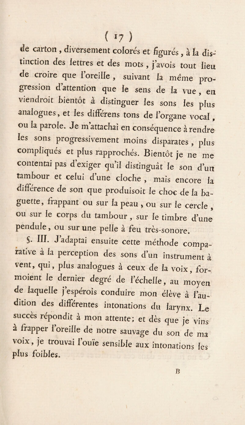 ( *7 ) «ïe carton , diversement colorés et figurés, à la dis¬ tinction des lettres et des mots , j’avois tout lieu de croire que I’oreilIe , suivant la meme pro- giession dattention que le sens de la vue, en viendrait bientôt à distinguer les sons les plus analogues, et les différens tons de l’organe vocal, ou la parole. Je m attachai en conséquence à rendre les sons progressivement moins disparates , plus compliqués et plus rapprochés. Bientôt je ne me contentai pas d exiger qu’il distinguât le son d’un tambour et celui d’une cloche , mais encore la différence de son que produisoit le choc de la ba¬ guette, frappant ou sur la peau , ou sur le cercle , ou sur le corps du tambour, sur le timbre d’une pendule, ou sur une pelle à feu très-sonore. S- III. J adaptai ensuite cette méthode compa¬ rative à la perception des sons d’un instrument à vent, qui, plus analogues à ceux de la voix, for- moient le dernier degré de l’échelle, au moyen de laquelle j’espérois conduire mon élève à l’au¬ dition des différentes intonations du larynx. Le succès répondit à mon attente; et dès que je vins a frapper 1 oreille de notre sauvage du son de ma voix, je trouvai l’ouïe sensible aux intonations les plus foibles. B