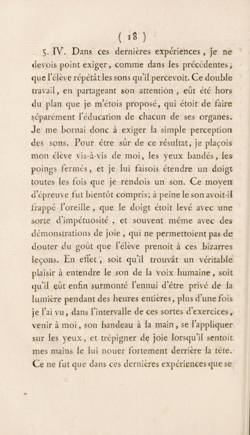 S. IV. Dans ces dernières expériences, je ne devois point exiger, comme dans les précédentes, que l’élève répétât les sons qu’il percevoit. Ce double travail, en partageant son attention , eût été hors du pian que je m’étois proposé, qui étoit de faire séparément l’éducation de chacun de ses organes. Je me bornai donc à exiger la simple perception des sons. Pour être sûr de ce résultat, je plaçois mon élève vis-à-vis de moi, les yeux bandés, les poings fermés, et je iui faisois étendre un doigt toutes les fois que je rendois un son. Ce moyen d’épreuve fut bientôt compris; à peine le son avoit-il frappé l’oreille , que le doigt étoit levé avec une sorte d impétuosité , et souvent même avec des démonstrations de joie , qui ne permettoient pas de douter du goût que l’élève prenoit à ces bizarres leçons. En efiet , soit qu’il trouvât un véritable plaisir à entendre le son de la voix humaine, soit qu’il eût enfin surmonté l’ennui d’être privé de la lumière pendant des heures entières, plus d’une fois je l’ai vu, dans l’intervalle de ces sortes d’exercices, venir à moi, son bandeau à la main , se l’appliquer sur les yeux, et trépigner de joie lorsqu’il sentoit mes mains le lui nouer fortement derrière la tête. Ce ne fut que dans ces dernières expériences que se