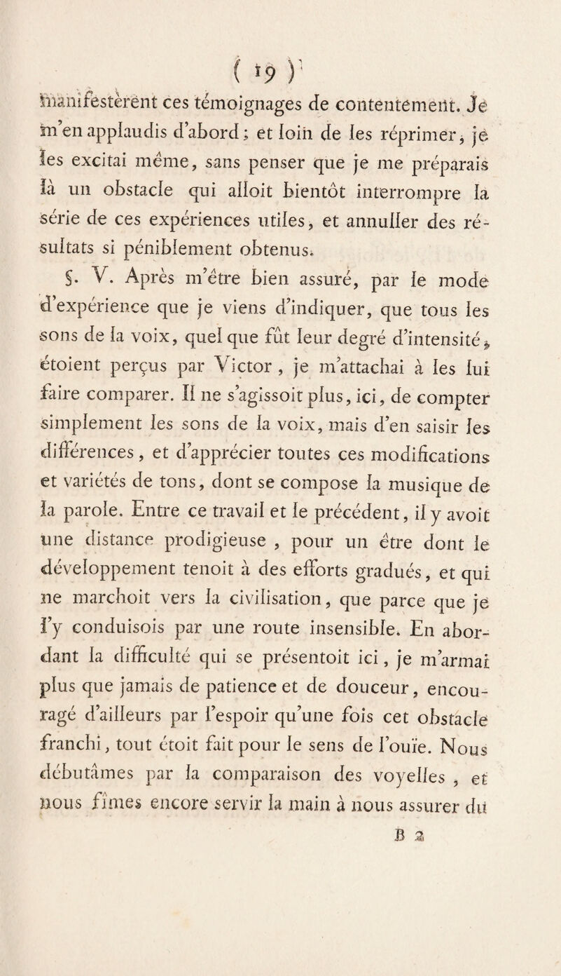 manifestèrent ces témoignages de contentement. Je in en applaudis dabord; et loin de les réprimer, je les excitai meme, sans penser que je me préparais ià un obstacle qui ailoit bientôt interrompre la série de ces expériences utiles, et annuller des ré¬ sultats si péniblement obtenus. S* V. Après nTètre bien assuré, par le mode d’expérience que je viens d’indiquer, que tous les •sons de la voix, quel que fût leur degré d’intensité* étoient perçus par Victor , je m’attachai à les lui faire comparer. Il ne s’agissoit plus, ici, de compter simplement les sons de la voix, mais d’en saisir les différences, et d’apprécier toutes ces modifications et variétés de tons, dont se compose la musique de ia parole. Entre ce travail et le précédent, il y avoit mie distance prodigieuse , pour un être dont le développement tenoit à des efforts gradués, et qui ne marchoit vers la civilisation, que parce que je l’y conduisois par une route insensible. En abor¬ dant la difficulté qui se présentoit ici, je m’armai plus que jamais de patience et de douceur, encou¬ ragé d’ailleurs par l’espoir qu’une fois cet obstacle franchi, tout étoit fait pour le sens de l’ouïe. Nous débutâmes par la comparaison des voyelles , et nous fîmes encore servir la main à nous assurer du B 3