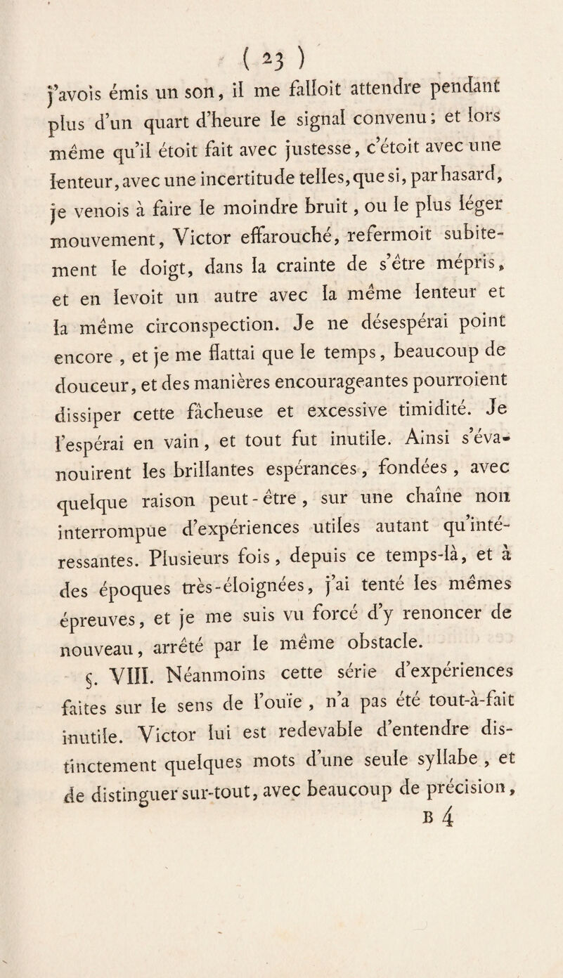 ( *3 ) j’avois émis un son, il me falloit attendis pendant plus d’un quart d’heure le signal convenu ; et lors même qu’il étoit fait avec justesse, cetoit avec une lenteur, avec une incertitude telles, que si, par hasard, je venois à faire ie moindre bruit, ou le plus léger mouvement, Victor effarouché, refermoit subite¬ ment fe doigt, dans la crainte de s être mepiis, et en îevoit un autre avec fa même lenteur et la même circonspection. Je ne désespérai point encore , et je me flattai que le temps, beaucoup de douceur, et des manières encourageantes pourraient dissiper cette fâcheuse et excessive timidité. Je l’espérai en vain, et tout fut inutile. Ainsi s’éva¬ nouirent les brillantes espérances , fondées , avec quelque raison peut - être, sur une chaîne non interrompue d’expériences utiles autant qu’inté¬ ressantes. Plusieurs fois, depuis ce temps-ià, et à des époques très-éloignées, j’ai tenté les mêmes épreuves, et je me suis vu forcé d’y renoncer de nouveau, arrêté par le même obstacle. C VIII. Néanmoins cette série d’expériences faites sur le sens de l’ouïe , n’a pas été tout-à-fait inutile. Victor lui est redevable d’entendre dis¬ tinctement quelques mots d’une seule syllabe , et de distinguer sur-tout, avec beaucoup de précision.