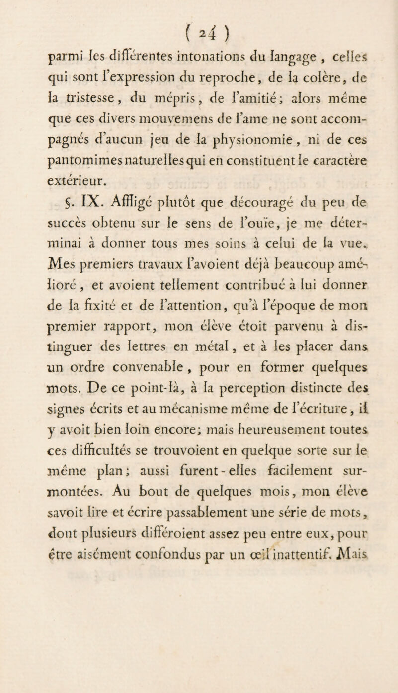 ( =4 ) parmi les différentes intonations du langage , celles qui sont l’expression du reproche, de la colère, de la tristesse, du mépris, de l’amitié ; alors meme que ces divers mouvemens de l’ame ne sont accom¬ pagnés d’aucun jeu de la physionomie, ni de ces pantomimes naturel les qui en constituent le caractère extérieur. §. IX. Affligé plutôt que découragé du peu de succès obtenu sur le sens de l’ouïe, je me déter¬ minai à donner tous mes soins à celui de la vue. Mes premiers travaux l’avoient déjà beaucoup amé¬ lioré , et avoient tellement contribué à lui donner de la fixité et de l’attention, qu’à l’époque de mort premier rapport, mon élève étoit parvenu à dis¬ tinguer des lettres en métal, et à les placer dans un ordre convenable , pour en former quelques mots. De ce point-là, à la perception distincte des signes écrits et au mécanisme meme de l’écriture, il y avoit bien loin encore; mais heureusement toutes ces difficultés se trouvoient en quelque sorte sur le meme plan; aussi furent-elles facilement sur¬ montées. Au bout de quelques mois, mon élève savoit lire et écrire passablement une série de mots, dont plusieurs différoient assez peu entre eux, pour être aisément confondus par un œil inattentif Mais