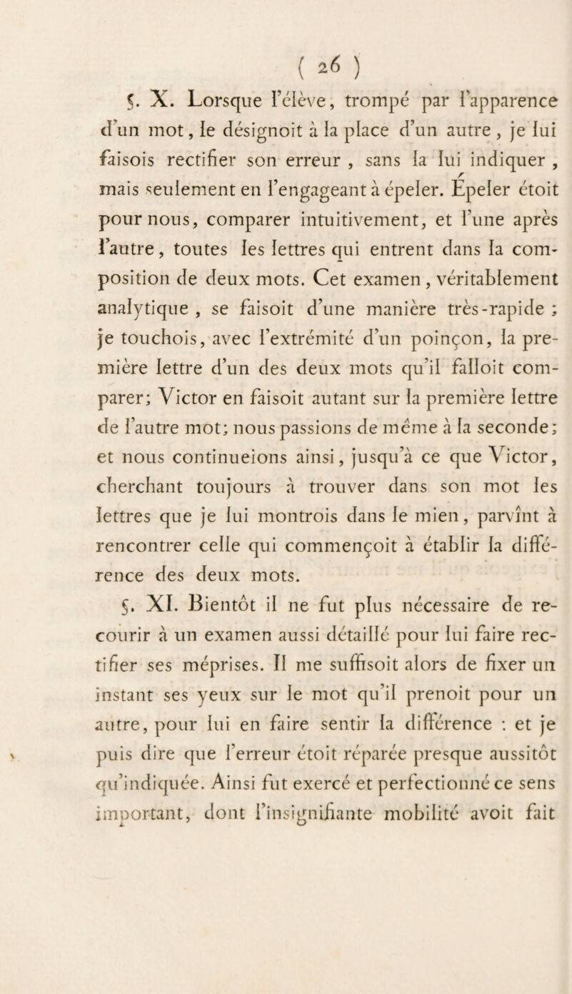 d’un mot, le désignoit à la place d’un autre , je lui faisois rectifier son erreur , sans la lui indiquer , r mais seulement en l’engageant à épeler. Epeler étoit pour nous, comparer intuitivement, et l’une après l’autre, toutes les lettres qui entrent dans la corn- position de deux mots. Cet examen , véritablement analytique , se faisoit d’une manière très-rapide ; je touchois, avec l’extrémité d’un poinçon, la pre¬ mière lettre d’un des deux mots qu’il falloit com¬ parer; Victor en faisoit autant sur la première lettre de l’autre mot; nous passions de meme à la seconde; et nous continueions ainsi, jusqu’à ce que Victor, cherchant toujours à trouver dans son mot les lettres que je lui montrois dans le mien, parvînt à rencontrer celle qui commençoit à établir la diffé¬ rence des deux mots. §. XI. Bientôt il ne fut plus nécessaire de re¬ courir à un examen aussi détaillé pour lui faire rec¬ tifier ses méprises. II me suffisoit alors de fixer un instant ses yeux sur le mot qu’il prenoit pour un autre, pour lui en faire sentir la différence : et je puis dire que l’erreur étoit réparée presque aussitôt qu’indiquée. Ainsi fut exercé et perfectionné ce sens important, dont l’insignifiante mobilité avoit Lait L O
