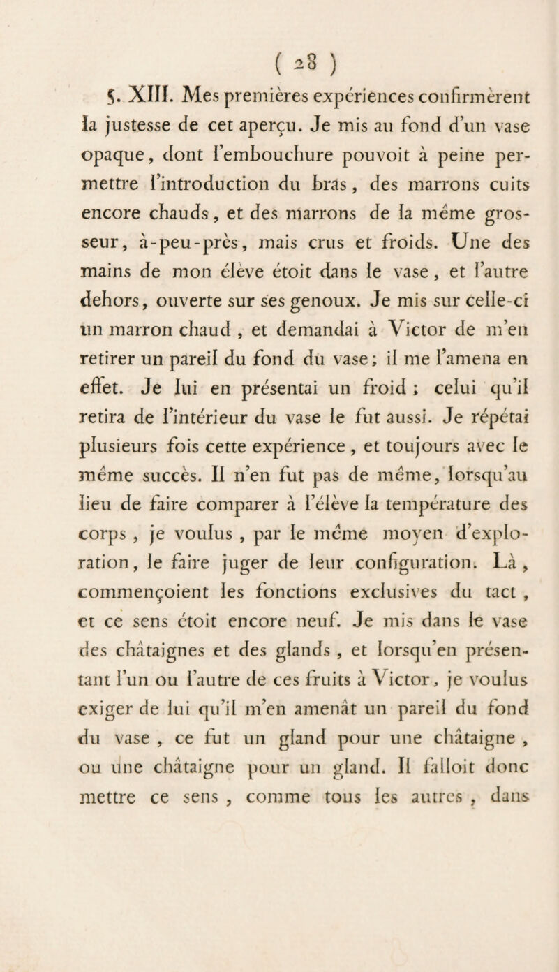 ( *3 ) 5. XIII. Mes premières expériences confirmèrent la justesse de cet aperçu. Je mis au fond d’un vase opaque, dont l’embouchure pouvoit à peine per¬ mettre l’introduction du bras, des marrons cuits encore chauds, et des marrons de la même gros¬ seur, à-peu-près, mais crus et froids. Une des mains de mon élève étoit dans le vase, et l’autre dehors, ouverte sur ses genoux. Je mis sur celle-ci un marron chaud , et demandai à Victor de m’en retirer un pareil du fond du vase; il me l’amena en effet. Je lui en présentai un froid ; celui qu’il retira de l’intérieur du vase le fut aussi. Je répétai plusieurs fois cette expérience, et toujours avec le même succès. Il n’en fut pas de même, lorsqu’au lieu de faire comparer à l’élève la température des corps , je voulus , par le même moyen d’explo¬ ration, le faire juger de leur configuration. Là, commençoient les fonctions exclusives du tact , et ce sens étoit encore neuf. Je mis dans le vase des châtaignes et des glands , et lorsqu’en présen¬ tant l’un ou l’autre de ces fruits à Victor, je voulus exiger de lui qu’il m’en amenât un pareil du fond du vase , ce fut un gland pour une châtaigne , ou une châtaigne pour un gland. Il falloit donc mettre ce sens , comme tous les autres , dans