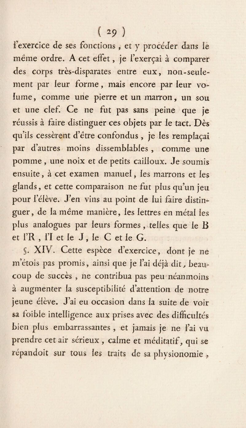 i exercice de ses fonctions , et y procéder dans le meme ordre. A cet effet, je l’exerçai à comparer des corps très-disparates entre eux, non-seule” ment par leur forme, mais encore par leur vo¬ lume, comme une pierre et un marron, un sou et une clef. Ce ne fut pas sans peine que je réussis à faire distinguer ces objets par le tact. Dès qu’ils cessèrent d’ètre confondus , je les remplaçai par d’autres moins dissemblables , comme une pomme, une noix et de petits cailloux. Je soumis ensuite, à cet examen manuel, les marrons et les glands, et cette comparaison ne fut plus qu’un jeu pour l’élève. J’en vins au point de lui faire distin¬ guer, de la meme manière, les lettres en métal les plus analogues par leurs formes , telles que le B et l’R , I’I et le J, le C et le G. §. XIV. Cette espèce d’exercice, dont je ne m’étois pas promis, ainsi que je l’ai déjà dit, beau» coup de succès , ne contribua pas peu néanmoins à augmenter la susceptibilité d’attention de notre jeune élève. J’ai eu occasion dans la suite de voir sa foible intelligence aux prises avec des difficultés bien plus embarrassantes , et jamais je ne l’ai vu prendre cet air sérieux , calme et méditatif, qui se répandoit sur tous les traits de sa physionomie ,
