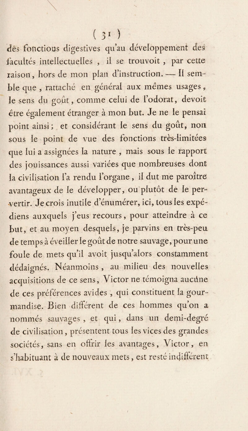 N ( 31 ) dès fonctions digestives qu’au développement des facultés intellectuelles , il se trouvoit , par cette raison, hors de mon plan d’instruction. — Il sem¬ ble que , rattaché en général aux memes usages, le sens du goût, comme celui de l’odorat, devoit être également étranger à mon but. Je ne le pensai point ainsi; et considérant le sens du goût, non sous le point de vue des fonctions très-limitées que lui a assignées la nature , mais sous le rapport des jouissances aussi variées que nombreuses dont la civilisation l’a rendu l’organe , il dut me paroître avantageux de le développer, ou plutôt de le per¬ vertir. Je crois inutile d’énumérer, ici, tous les expé- diens auxquels j’eus recours, pour atteindre à ce but, et au moyen desquels, je parvins en très-peu de temps à éveiller le goût de notre sauvage, pour une foule de mets qu’il avoit jusqu’alors constamment dédaignés. Néanmoins , au milieu des nouvelles acquisitions de ce sens, Victor ne témoigna aucüne de ces préférences avides , qui constituent la gour¬ mandise. Bien différent de ces hommes qu’on a nommés sauvages , et qui, dans un demi-degré de civilisation , présentent tous les vices des grandes sociétés, sans en oftrir les avantages, Victor, en s’habituant à de nouveaux mets, est resté indifiérenî N
