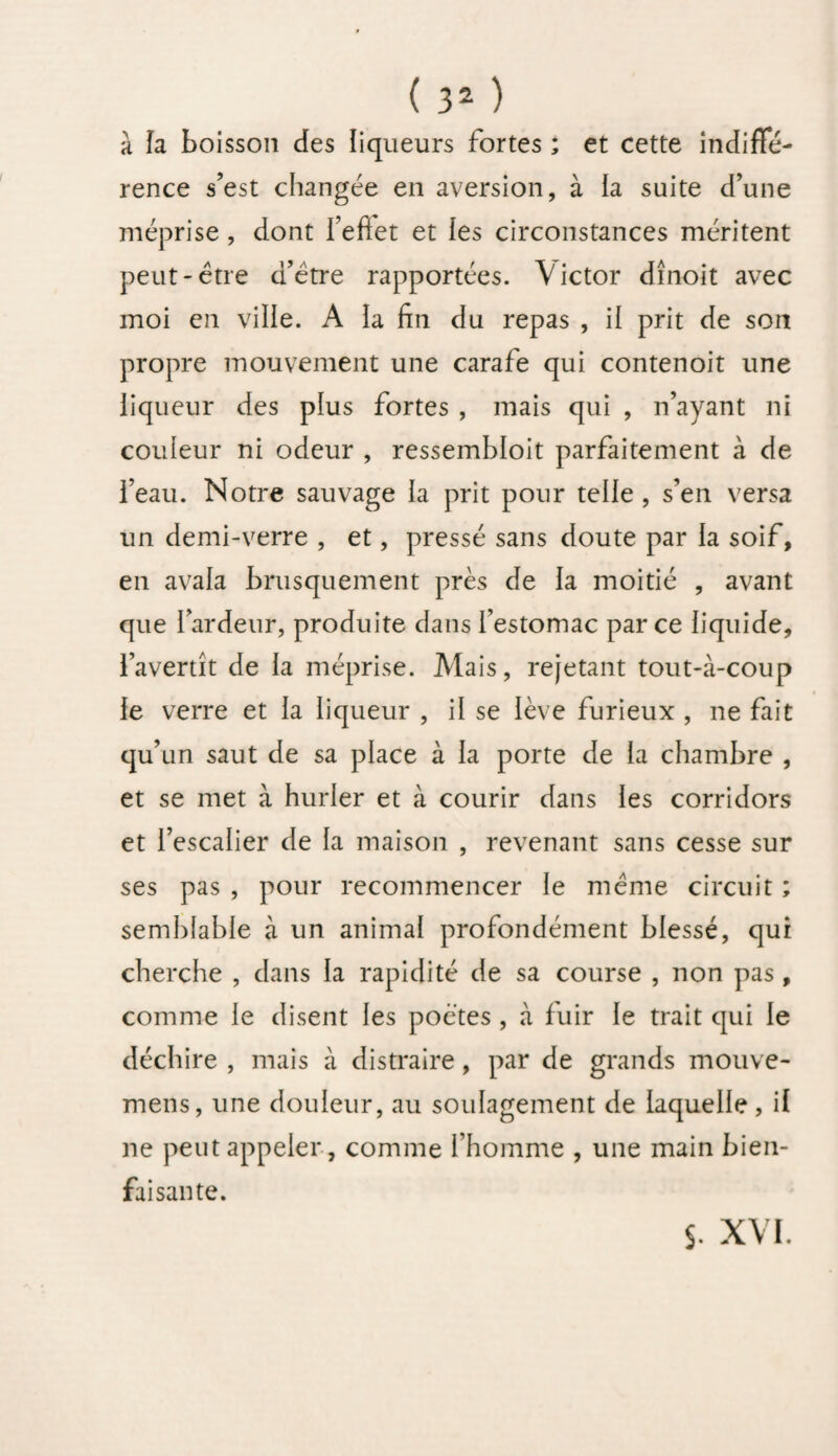 à la boisson des liqueurs fortes ; et cette indiffé¬ rence s’est changée en aversion, à la suite d’une méprise , dont I’eftet et les circonstances méritent peut-être d’ètre rapportées. Victor dînoit avec moi en ville. A la fin du repas , il prit de son propre mouvement une carafe qui contenoit une liqueur des plus fortes , mais qui , n’ayant ni couleur ni odeur , ressembloit parfaitement à de i’eau. Notre sauvage la prit pour telle , s’en versa un demi-verre , et, pressé sans doute par la soif, en avala brusquement près de la moitié , avant que l’ardeur, produite dans festomac par ce liquide, l’avertît de la méprise. Mais, rejetant tout-à-coup le verre et la liqueur , il se lève furieux , ne fait qu’un saut de sa place à la porte de la chambre , et se met à hurler et à courir dans les corridors et l’escalier de la maison , revenant sans cesse sur ses pas , pour recommencer le même circuit ; semblable à un animal profondément blessé, qui cherche , dans la rapidité de sa course , non pas , comme le disent les poètes , à fuir le trait qui le déchire , mais à distraire, par de grands mouve- mens, une douleur, au soulagement de laquelle, il ne peut appeler , comme l’homme , une main bien¬ faisante. s. XVI.