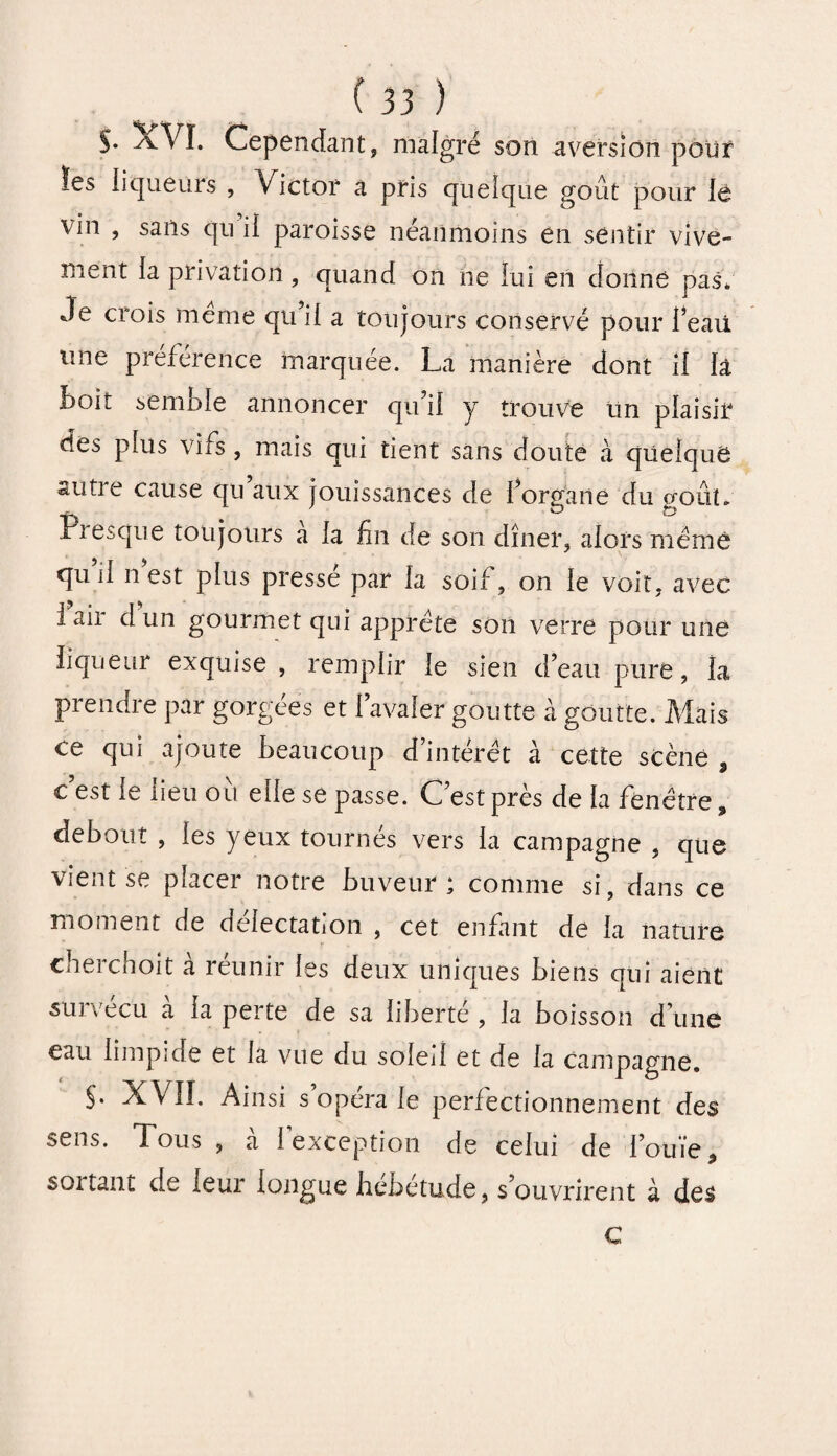 S- ^vVï. Cependant, malgré son aversion pour ïes liqueurs , Victor a pris quelque goût pour lè vin , sails qn il paroisse néanmoins en sentir vive¬ ment la privation, quand on ne lui en donné pas. Je crois meme qu’il a toujours conservé pour Peau une préférence marquée. La manière dont il la boit semble annoncer qu’il y trouve un plaisir des plus vifs , mais qui tient sans doute à quelque autre cause qu aux jouissances de l’organe du goût. Fi esque toujours a la fin de son dîner, alors même qu’il n’est plus pressé par la soif, on le voit, avec 1 air d un gourmet qui apprête son verre pour une liqueur exquise, remplir le sien d’eau pure, la prendre par gorgées et l’avaler goutte à goutte. Mais ce qui ajoute beaucoup d intérêt à cette scène 9 c est le lieu ou elle se passe. C est près de la fenêtre 9 debout , les yeux tournés vers la campagne , que vient se piacer notre buveur * connue si, dans ce moment de délectation , cet enfant de la nature cherchoit a réunir les deux uniques biens qui aient survécu à la perte de sa liberté , la boisson d’une eau limpide et la vue du soleil et de la campagne. $. XVII. Ainsi s’opéra le perfectionnement des sens. Tous , à l’exception de celui de l’ouïe, soi tant de leur longue hébétude, s’ouvrirent à des C
