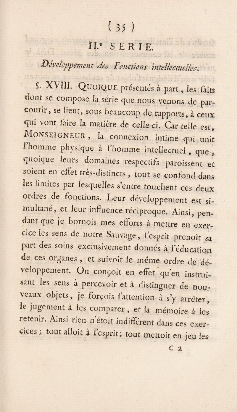 f II' SERIE. Développement des Fonctions intellectuelles, j. XVIII. Quoique présentés à part, les faits dont se compose la série que nous venons de par¬ courir, se lient, sous beaucoup de rapports, à ceux qui vont faite la matière de celle-ci. Car telle est. Monseigneur , la connexion intime qui unit I homme physique à l’homme intellectuel , que , quoique leurs domaines respectifs paraissent et soient en effet très-distincts , tout se confond dans les limites par lesquelles s’entre-touchent ces deux ordres de fonctions. Leur développement est si¬ multané, et leur influence réciproque. Ainsi, pen¬ dant que je bornois mes efforts à mettre en exer¬ cice les sens de notre Sauvage, l’esprit prenoit sa part des soins exclusivement donnés à l’éducation de ces organes , et suivoit le même ordre de dé¬ veloppement. On conçoit en effet qu’en instrui¬ sant les sens à percevoir et à distinguer de nou¬ veaux objets, je forçois l’attention à s’y arrêter, le jugement à les comparer, et la mémoire à les retenir. Ainsi rien n’étoit indifférent dans ces exer¬ cices ; tout alloit à l’esprit; tout mettoit en jeu les
