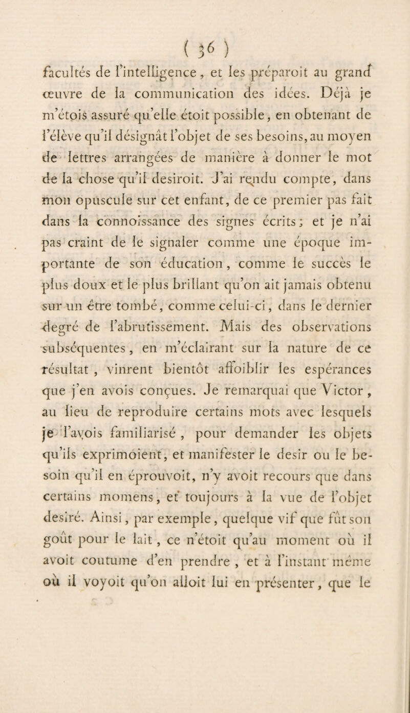 facultés de l’intelligence, et les préparoit au grand œuvre de ia communication des idées. Déjà je m’étpis assuré qu’elle étoit possible, en obtenant de l’élève qu’il désignât l’objet de ses besoins, au moyen de lettres arrangées de manière à donner le mot de la chose qu’il desiroit. J’ai rendu compte, dans mon opuscule sur cet enfant, de ce premier pas fait dans la connoissance des signes écrits; et je n’ai pas craint de le signaler comme une époque im¬ portante de son éducation , comme le succès le plus doux et le plus brillant qu’on ait jamais obtenu sur un être tombé, comme celui-ci, dans le dernier degré de l’abrutissement. Mais des observations subséquentes , en m’éclairant sur la nature de ce résultat , vinrent bientôt affoiblir les espérances que j’en avois conçues. Je remarquai que Victor, au lieu de reproduire certains mots avec lesquels je l’ayois familiarisé , pour demander les objets qu’ils exprimoient, et manifester le désir ou le be¬ soin qu’il en éprouvoit, n’y avoit recours que dans certains momens, et toujours à la vue de l’objet désiré. Ainsi, par exemple, quelque vif que fut son goût pour le lait, ce n’étoit qu’au moment où il avoit coutume d’en prendre , et à l’instant même ou il voyoit qu’on ailoit lui en présenter, que le