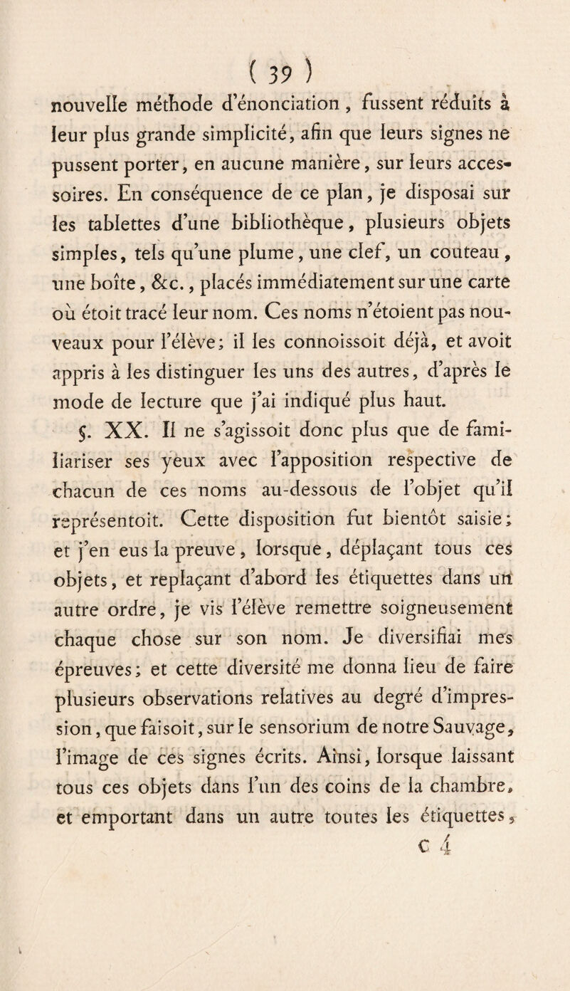 nouvelle méthode d’énonciation , fussent réduits à leur plus grande simplicité, afin que ieurs signes ne pussent porter, en aucune manière, sur ieurs acces¬ soires. En conséquence de ce plan, je disposai sur les tablettes d’une bibliothèque, plusieurs objets simples, tels qu’une plume, une clef, un couteau , une boîte, &c., placés immédiatement sur une carte où étoit tracé leur nom. Ces noms n’étoient pas nou¬ veaux pour félève; il les connoissoit déjà, et avoit appris à les distinguer les uns des autres, d’après le mode de lecture que j’ai indiqué plus haut. 5. XX. Il ne s’agissoit donc plus que de fami- iiariser ses yeux avec ï’apposition respective de chacun de ces noms au-dessous de l’objet qu’il représentait. Cette disposition fut bientôt saisie; et j’en eus la preuve, lorsque, déplaçant tous ces objets, et replaçant d’abord les étiquettes dans un autre ordre, je vis l’élève remettre soigneusement chaque chose sur son nom. Je diversifiai mes épreuves; et cette diversité me donna lieu de faire plusieurs observations relatives au degré d’impres¬ sion , que faisoit, sur le sensorium de notre Sauvage, l’image de ces signes écrits. Ainsi, lorsque laissant tous ces objets dans l’un des coins de la chambre * et emportant dans un autre toutes les étiquettes, c 4