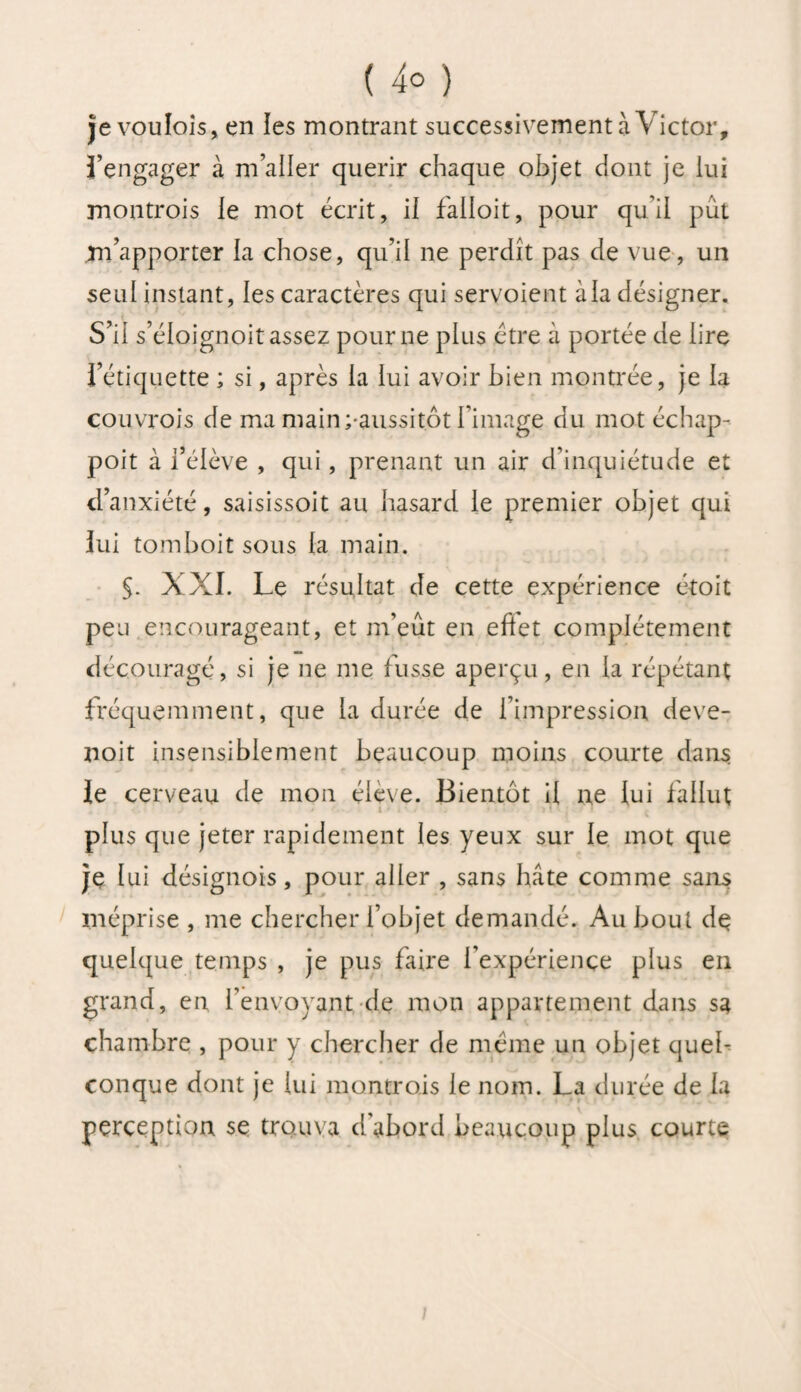 ( 4° ) je voulois, en les montrant successivement à Victor, Tengager à m’aller quérir chaque objet dont je lui montrois le mot écrit, il faiioit, pour qu’il pût Xn’apporter la chose, qu’il ne perdît pas de vue, un seul instant, les caractères qui servoient à la désigner. S’il s’éloignoit assez pour ne plus être à portée de lire l’étiquette ; si, après la lui avoir bien montrée, je la couvrois de ma main^aussitôt l’image du mot échap- poit à l’élève , qui , prenant un air d’inquiétude et d’anxiété, saisissoit au hasard le premier objet qui lui tomboitsous la main. §. XXI. Le résultat de cette expérience étoit peu encourageant, et m’eût en eftet complètement découragé, si je ne me fusse aperçu, en la répétant fréquemment, que la durée de l’impression deve- noit insensiblement beaucoup moins courte dans le cerveau de mon élève. Bientôt il ne lui fallut > i ' plus que jeter rapidement les yeux sur le mot que je lui désignois, pour aller , sans hâte comme sans méprise , me chercher l’objet demandé. Au bout de quelque temps , je pus faire l’expérience plus en grand, en l’envoyant de mon appartement dans sa chambre , pour y chercher de même un objet queb conque dont je lui montrais le nom. La durée de la perception se trouva d'abord beaucoup plus courte