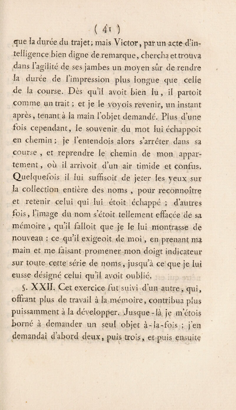que la durée du trajet; mais Victor, par un acte d'in¬ telligence bien digne de remarque, chercha et trouva dans 1 agilité de ses jambes un moyen sûr de rendre la duree de l’impression plus longue que celle de la course. Dès qu’il avoit bien lu, il partoit comme un trait ; et je le voyois revenir, un instant apres, tenant à la main 1 objet demandé. Plus d’une fois cependant, le souvenir du mot lui échappait en chemin ; je l’entendois alors s’arrêter dans sa course , et reprendre le chemin de mon appar¬ tement , ou il arrivoit d’un air timide et confus. Quelquefois il lui suffisoit de jeter les yeux sur la collection entière des noms , pour reconnaître et retenir celui qui lui étoit échappé ; d’autres fois, l’image du nom s’étoit tellement effacée de sa mémoire , qu’il falloit que je le lui montrasse de nouveau : ce qu il exigeoit de moi, en prenant ma main et me faisant promener mon doigt indicateur sur toute cette série de noms, jusqu’à ce que je lui eusse désigné celui qu’il avoit oublié. §. XXII. Cet exercice fut suivi d’un autre, qui, offrant plus de travail à la mémoire, contribua plus puissamment à la développer. Jusque-là je m’éîois borné à demander un seul objet à-la-fois ; j’en demandai dabord deux, puis trois, et puis ensuite