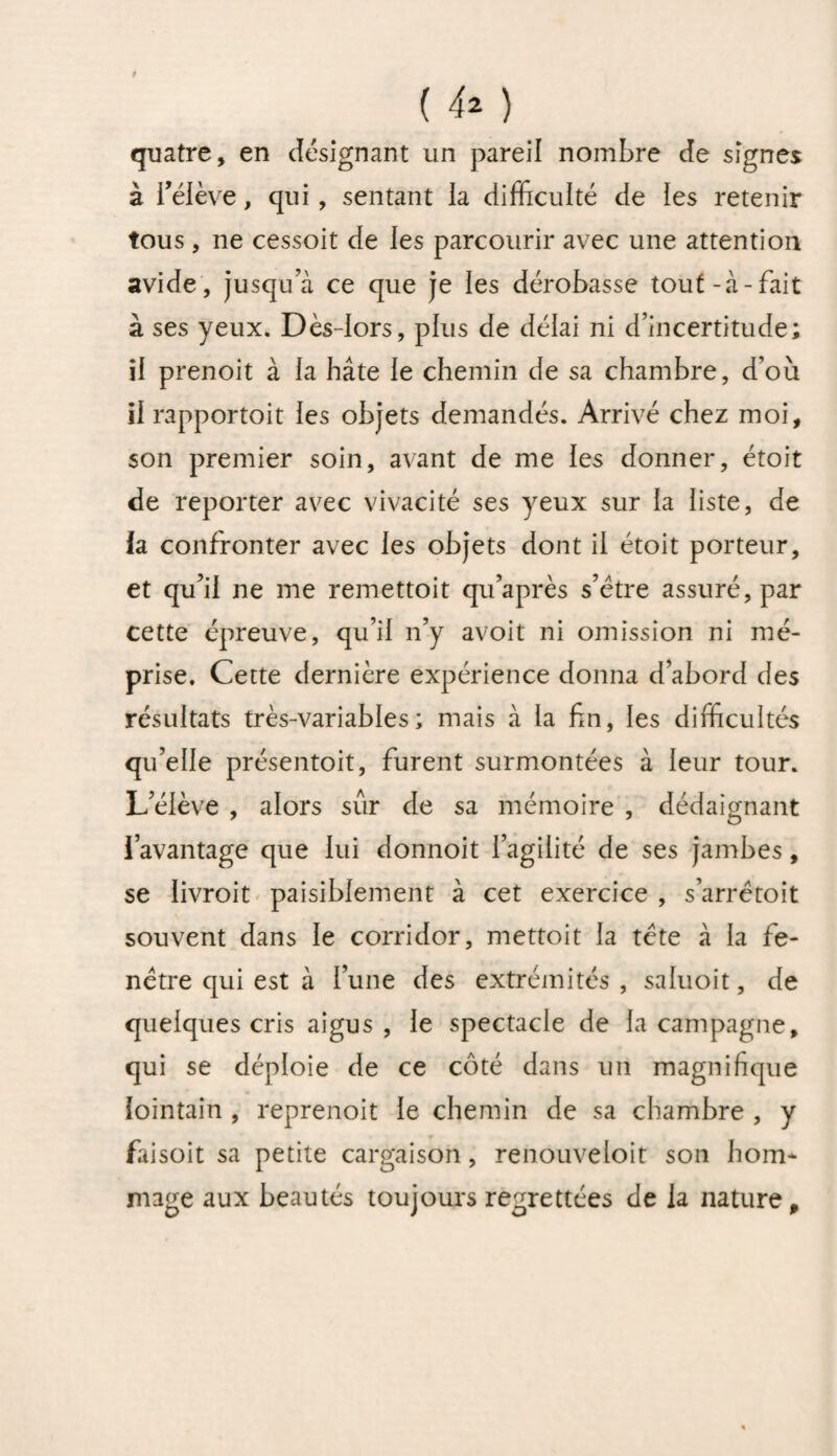 quatre, en désignant un pareil nombre de signes à bélève, qui , sentant la difficulté de les retenir tous , ne cessoit de les parcourir avec une attention avide, jusqu’à ce que je les dérobasse tout-à-fait à ses yeux. Dès-lors, plus de délai ni d’incertitude; il prenoit à la hâte le chemin de sa chambre, d’où il rapportoit les objets demandés. Arrivé chez moi, son premier soin, avant de me les donner, étoit de reporter avec vivacité ses yeux sur la liste, de la confronter avec les objets dont il étoit porteur, et qu’il ne me remettoit qu’après s’être assuré, par cette épreuve, qu’il n’y avoit ni omission ni mé¬ prise. Cette dernière expérience donna d’abord des résultats très-variables; mais à la fin, les difficultés qu’elle présentoit, furent surmontées à leur tour. L’élève , alors sûr de sa mémoire , dédaignant l’avantage que lui donnoit l’agilité de ses jambes, se livroit paisiblement à cet exercice , s’arrêtoit souvent dans le corridor, mettoit la tête à la fe¬ nêtre qui est à l’une des extrémités, saluoit, de quelques cris aigus, le spectacle de la campagne, qui se déploie de ce côté dans uti magnifique lointain , reprenoit le chemin de sa chambre , y faisoit sa petite cargaison, renouveloit son hom¬ mage aux beautés toujours regrettées de la nature.