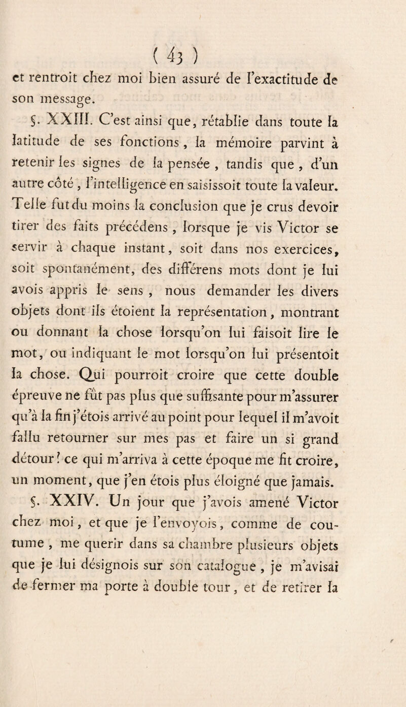 et rentroit chez moi bien assuré de l’exactitude de son message. $. XXIII. C’est ainsi cjue, rétablie dans toute la latitude de ses fonctions , la mémoire parvint à retenir les signes de la pensée , tandis que , d’un autre coté , I intelligence en saisissoit toute la valeur. Telle rut du moins la conclusion que je crus devoir tirer des faits précédens , lorsque je vis Victor se servir à chaque instant, soit dans nos exercices, soit spontanément, des différens mots dont je lui avois appris le sens , nous demander les divers objets dont ils étoient la représentation, montrant ou donnant la chose lorsqu’on lui faisoit lire le mot, ou indiquant le mot lorsqu’on lui présentoit la chose. Qui pourroit croire que cette double épreuve ne fût pas plus que suffisante pour m’assurer qu’à la fin j’étois arrivé au point pour lequel il m’avoit fallu retourner sur mes pas et faire un si grand détour ï ce qui m’arriva à cette époque me fit croire, un moment, que j’en étois plus éloigné que jamais. §. XXIV. Un jour que j’avois amené Victor chez moi, et que je i’envoyois, comme de cou¬ tume , me quérir dans sa chambre plusieurs objets que je lui désignois sur son catalogue , je m’avisai de fermer ma porte à double tour, et de retirer la