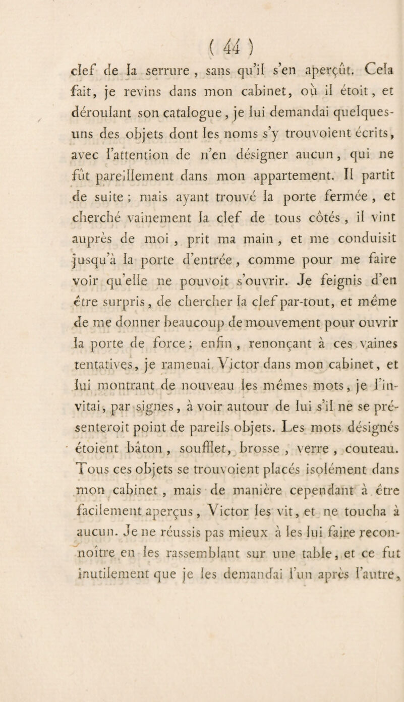 clef Je la serrure , sans qu’il s’en aperçût. Cela fait, je revins dans mon cabinet, où il étoit, et déroulant son catalogue, je lui demandai quelques- uns des objets dont les noms s’y trouvoient écrits, avec i’attention de n’en désigner aucun, qui ne fût pareillement dans mon appartement. II partit de suite ; mais ayant trouvé la porte fermée , et cherché vainement la clef de tous côtés , il vint auprès de moi , prit ma main , et me conduisit jusqu’à la porte d’entrée , comme pour me faire voir qu elle ne pouvoit s’ouvrir. Je feignis d’en être surpris, de chercher la clef par-tout, et même de me donner beaucoup de mouvement pour ouvrir la porte de force; enfin, renonçant à ces vaines tentatives, je ramenai Victor dans mon cabinet, et lui montrant de nouveau les mêmes mots, je l’in¬ vitai, par signes, à voir autour de lui s’il ne se pré- senteroit point de pareils objets. Les mots désignés ' étoient bâton , souffiet, brosse , verre , couteau. Tous ces objets se trouvoient placés isolément dans mon cabinet , mais de manière cependant à être facilement aperçus, Victor les vit, et ne toucha à aucun. Je ne réussis pas mieux à les lui faire recon- noitre en les rassemblant sur une table, et ce fut inutilement que je les demandai l’un après l’autre.