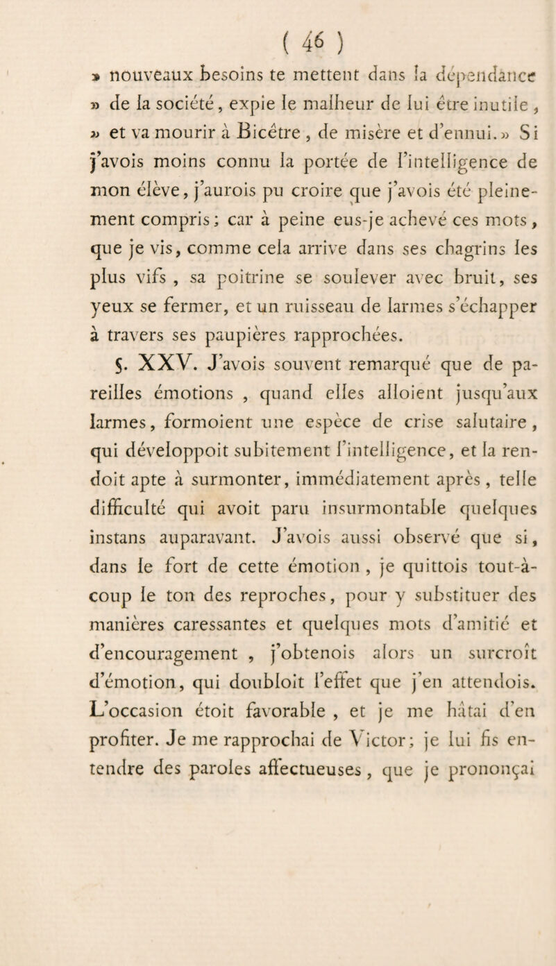 » nouveaux besoins te mettent dans îa dépendance » de ia société, expie le malheur de lui être inutile , » et va mourir à Bicëtre , de misère et d’ennui.» Si j’avois moins connu la portée de l’intelligence de mon élève, j’aurois pu croire que j’avois été pleine¬ ment compris; car à peine eus-je achevé ces mots, que je vis, comme cela arrive dans ses chagrins les plus vifs , sa poitrine se soulever avec bruit, ses yeux se fermer, et un ruisseau de larmes s’échapper à travers ses paupières rapprochées. s. XXV. J’avois souvent remarqué que de pa¬ reilles émotions , quand elles alloient jusqu’aux larmes, formoient une espèce de crise salutaire, qui déveioppoit subitement l’intelligence, et la ren- doit apte à surmonter, immédiatement après, telle difficulté qui avoit paru insurmontable quelques instans auparavant. J’avois aussi observé que si, dans le fort de cette émotion , je quittois tout-à- coup le ton des reproches, pour y substituer des manières caressantes et quelques mots d’amitié et d’encouragement , j’obtenois alors un surcroît d’émotion, qui doubloit i’eftet que j’en attendois. L’occasion étoit favorable , et je me hâtai d'en profiter. Je me rapprochai de Victor; je lui fis en¬ tendre des paroles affectueuses , que je prononçai