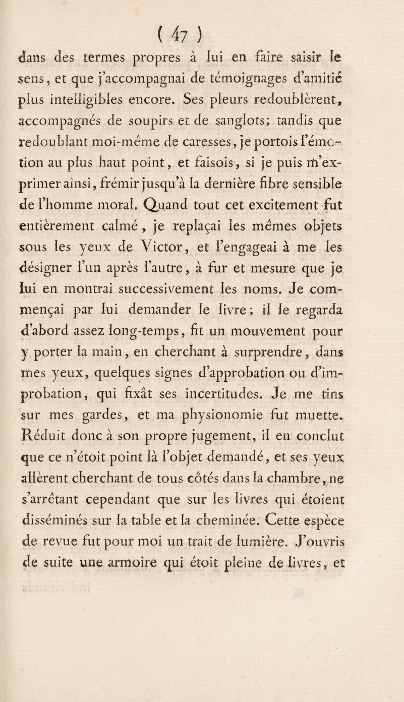 dans des termes propres à lui en faire saisir fe sens, et que j’accompagnai de témoignages d amitié plus intelligibles encore. Ses pleurs redoublèrent, accompagnés de soupirs et de sanglots; tandis que redoublant moi-méme de caresses, je portois i’émo- tion au plus haut point, et fàisois, si je puis m’ex¬ primer ainsi, frémir jusqu’à la dernière fibre sensible de l’homme moral. Quand tout cet excitement fut entièrement calmé , je replaçai les memes objets sous les yeux de Victor, et l’engageai à me les désigner l’un après l’autre, à fur et mesure que je lui en montrai successivement les noms. Je com¬ mençai par lui demander le livre; il le regarda d’abord assez long-temps, fit un mouvement pour y porter la main, en cherchant à surprendre, dans mes yeux, quelques signes d’approbation ou d’im- probation, qui fixât ses incertitudes. Je me tins sur mes gardes, et ma physionomie fut muette. Réduit donc à son propre jugement, il en conclut que ce n’étoit point là l’objet demandé, et ses yeux allèrent cherchant de tous côtés dans la chambre, ne s’arrêtant cependant que sur les livres qui étoient disséminés sur la table et la cheminée. Cette espèce de revue fut pour moi un trait de lumière. J’ouvris de suite une armoire qui étoit pleine de livres, eï