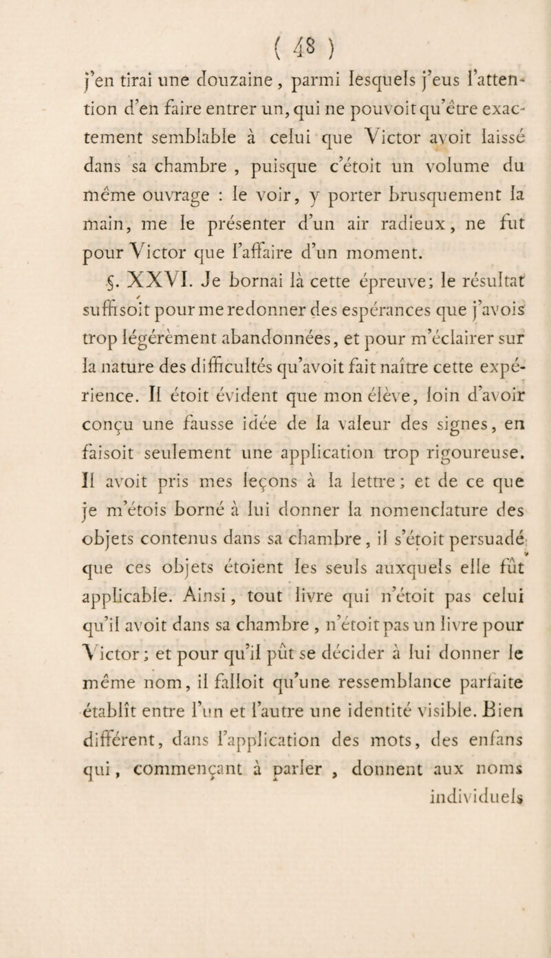 j’en tirai une douzaine, parmi lesquels j’eus l’atten¬ tion d’en faire entrer un, qui ne pouvoit qu’être exac¬ tement semblable à celui que Victor avoit laissé dans sa chambre , puisque c’étoit un volume du même ouvrage : le voir, y porter brusquement la main, me le présenter d’un air radieux, ne fut pour Victor que l’affaire d’un moment. .§. XXVI. Je bornai là cette épreuve; le résultat suffisoit pour me redonner des espérances que j’avois trop légèrement abandonnées, et pour m’éclairer sur la nature des difficultés qu’avoit fait naître cette expé¬ rience. Il étoit évident que mon élève, loin d’avoir conçu une fausse idée de la valeur des signes, en faisoit seulement une application trop rigoureuse. Il avoit pris mes leçons à la lettre; et de ce que je m’étois borné à lui donner la nomenclature des objets contenus dans sa chambre, il s’étoit persuadé que ces objets étoient les seuls auxquels elle fût applicable. Ainsi, tout livre qui n’étoit pas celui qu’il avoit dans sa chambre , n’étoit pas un livre pour Victor; et pour qu’il pût se décider à lui donner le même nom, il falloit qu’une ressemblance parfaite établît entre l’un et l’autre une identité visible. Bien différent, dans l’application des mots, des enfans qui, commençant à parler , donnent aux noms individuels