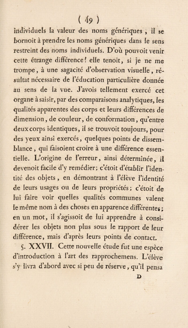 individuels ia valeur des noms génériques , il se bornoit à prendre les noms génériques dans le sens restreint des noms individuels. D’où pouvoit venir cette étrange différence? elle tenoit, si je ne me trompe, à une sagacité d’observation visuelle, ré¬ sultat nécessaire de l’éducation particulière donnée au sens de ïa vue. J’avois tellement exercé cet organe à saisir, par des comparaisons analytiques, les qualités apparentes des corps et leurs différences de dimension, de couleur, de conformation, qu’entre deux corps identiques, il se trouvoit toujours, pour des yeux ainsi exercés, quelques points de dissem¬ blance , qui faisoient croire à une différence essen¬ tielle. L’origine de l’erreur, ainsi déterminée, il devenoit facile d’y remédier; c’étoit d’établir l’iden¬ tité des objets , en démontrant à lelève l’identité de leurs usages ou de leurs propriétés; c’étoit de lui faire voir quelles qualités communes valent le même nom à des choses en apparence différentes; en un mot, il s’agissoit de lui apprendre à consi¬ dérer les objets non plus sous le rapport de leur différence, mais d’après leurs points de contact. §. XXVII. Cette nouvelle étude fut une espèce d’introduction à l’art des rapprochemens. Lelève s’y livra d’abord avec si peu de réserve, qu’il pensa