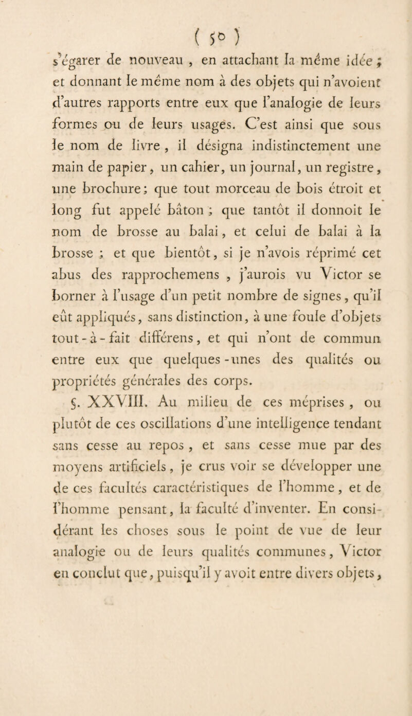 ( **> ) s’égarer de nouveau , en attachant la même idée; et donnant ie même nom à des objets qui navoient d’autres rapports entre eux que l’analogie de leurs formes ou de leurs usages. C’est ainsi que sous le nom de livre , il désigna indistinctement une main de papier, un cahier, un journal, un registre, une brochure; que tout morceau de bois étroit et « long fut appelé bâton ; que tantôt il donnoit le nom de brosse au balai, et celui de balai à la brosse ; et que bientôt, si je n’avois réprimé cet abus des rapprochemens , j’aurois vu Victor se borner à l’usage d’un petit nombre de signes, qu i! eût appliqués, sans distinction, à une foule d’objets tout-à-fait différens, et qui n’ont de commun entre eux que quelques-unes des qualités ou propriétés générales des corps. 5. XXV III. Au milieu de ces méprises , ou plutôt de ces oscillations d'une intelligence tendant sans cesse au repos , et sans cesse mue par des moyens artificiels, je crus voir se développer une de ces facultés caractéristiques de l’homme , et de l’homme pensant, la faculté d inventer. En consi¬ dérant les choses sous le point de vue de leur analogie ou de leurs qualités communes, Victor en conclut que, puisqu’il y avoit entre divers objets,