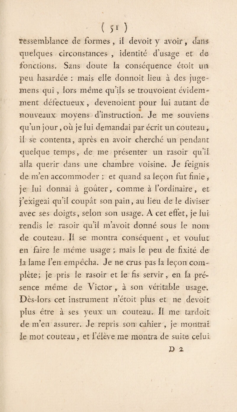 ressemblance de formes , il devoit y avoir, dans quelques circonstances , identité d’usage et de fonctions. Sans doute la conséquence étoit un peu hasardée : mais eile donnoit heu à des juge- mens qui, lors meme qu’ils se trouvoient évidem¬ ment défectueux , deyenoient pour lui autant de nouveaux moyens d’instruction. Je me souviens qu’un jour, où je lui demandai par écrit un couteau , il se contenta, après en avoir cherché un pendant quelque temps, de me présenter un rasoir qu’il aha quérir dans une chambre voisine. Je feignis de m’en accommoder ; et quand sa leçon fut finie , je lui donnai à goûter, comme à l’ordinaire, et j’exigeai qu’il coupât son pain, au lieu de le diviser avec ses doigts, selon son usage. A cet effet, je lui rendis le rasoir qu’il m’avoit donné sous le nom de couteau. Il se montra conséquent , et voulut en faire le meme usage ; mais le peu de fixité de la lame l’en empêcha. Je ne crus pas la leçon com¬ plète; je pris le rasoir et le fis servir, en la pré¬ sence même de Victor, à son véritable usage. Dès-lors cet instrument n’étoit plus et ne devoit plus être à ses yeux un couteau. Il me tardoit de m’en assurer. Je repris son cahier , je montrai le mot couteau ? et l’élève me montra de suite celui D 2 i