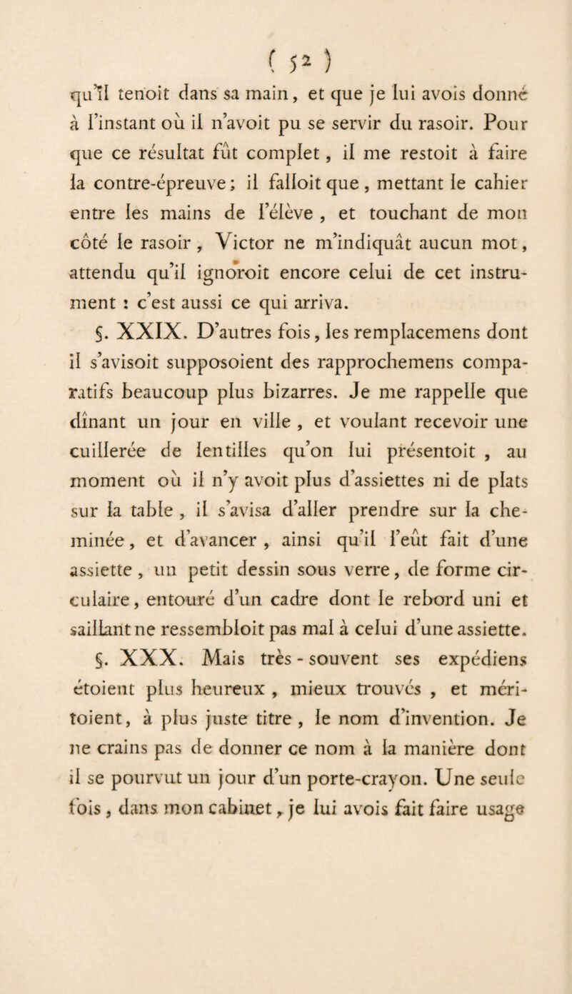 qu’il tenoit dans sa main, et que je lui avois donné à l’instant où il n’avoit pu se servir du rasoir. Pour que ce résultat fût complet, il me restoit à faire la contre-épreuve; il falloit que , mettant le cahier entre les mains de féiève , et touchant de mon côté le rasoir, Victor ne m’indiquât aucun mot, attendu qu’il ignoroit encore celui de cet instru¬ ment : c’est aussi ce qui arriva. §. XXIX. D’autres fois, les remplacemens dont H s’avisoit supposoient des rapprochemens compa¬ ratifs beaucoup plus bizarres. Je me rappelle que dînant un jour en ville , et voulant recevoir une cuillerée de lentilles qu’on lui présentoit , au moment où il n’y avoit plus d'assiettes ni de plats sur la table , il s’avisa d’aller prendre sur la che¬ minée , et d’avancer , ainsi qu’il l’eût fait d’une assiette , un petit dessin sous verre, de forme cir¬ culaire, entouré d’un cadre dont le rebord uni et saillant ne ressembioit pas mal à celui d’une assiette. §. XXX. Mais très - souvent ses expédient étoient plus heureux , mieux trouvés , et méri- toient, à plus juste titre, le nom d’invention. Je ne crains pas de donner ce nom à la manière dont il se pourvut un jour d’un porte-crayon. Une seule fois , dans mon cabinet, je lui avois fait faire usage