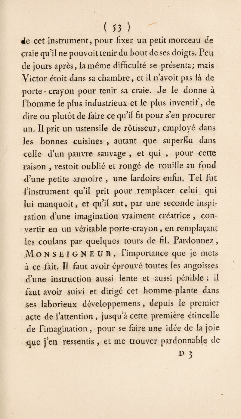 ie cet instrument, pour fixer un petitmorceau de craie qu’il ne pouvoit tenir du bout de ses doigts. Peu de jours après, la meme difficulté se présenta; mais Victor étoit dans sa chambre, et il n’avoit pas ià de porte-crayon pour tenir sa craie. Je le donne à l’homme le plus industrieux et le plus inventif, de dire ou plutôt de faire ce qu’il fit pour s’en procurer un. II prit un ustensile de rôtisseur, employé dans les bonnes cuisines , autant que superflu dans celle d’un pauvre sauvage , et qui , pour cette raison , restoit oublié et rongé de rouille au fond d’une petite armoire , une lardoire enfin, Tel fut l’instrument qu’il prit pour remplacer celui qui lui manquoit, et qu’il sut, par une seconde inspi¬ ration d’une imagination vraiment créatrice , con¬ vertir en un véritable porte-crayon , en remplaçant les coulans par quelques tours de fil. Pardonnez, MONSEIGNEUR, l’importance que je mets a ce fait. Il faut avoir éprouvé toutes les angoisses d’une instruction aussi lente et aussi pénible ; il faut avoir suivi et dirigé cet homme-plante dans ses laborieux développemens , depuis le premier acte de l’attention , jusqu a cette première étincelle de l’imagination, pour se faire une idée de la joie que j en ressentis, et me trouver pardonnable de D 3