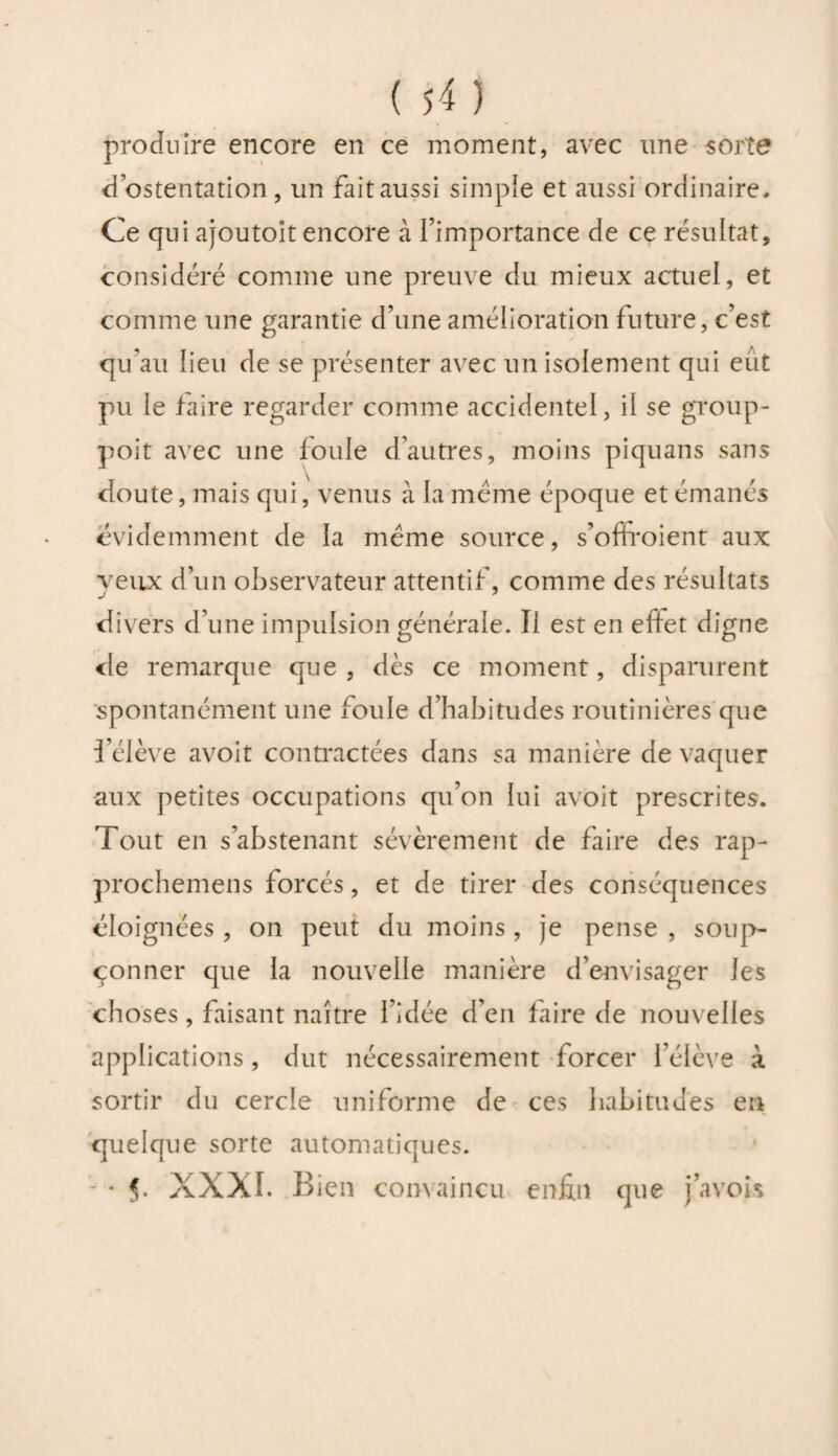 produire encore en ce moment, avec une sorte d’ostentation , un fait aussi simple et aussi ordinaire. Ce qui ajoutoit encore à l’importance de ce résultat, considéré comme une preuve du mieux actuel, et comme une garantie d’une amélioration future, c’est qu’au lieu de se présenter avec un isolement qui eut pu le faire regarder comme accidentel, il se group- poit avec une foule d’autres, moins piquans sans doute, mais qui, venus à la même époque et émanés évidemment de la meme source, s’ofiroient aux veux d’un observateur attentif, comme des résultats divers d’une impulsion générale. Il est en effet digne de remarque que , dès ce moment, disparurent spontanément une foule d’habitudes routinières que l’élève avoit contractées dans sa manière de vaquer aux petites occupations qu’on lui avoit prescrites. Tout en s’abstenant sévèrement de faire des rap- prochemens forcés, et de tirer des conséquences éloignées , on peut du moins , je pense , soup¬ çonner que la nouvelle manière d’envisager les choses, faisant naître l’idée d’en faire de nouvelles applications, dut nécessairement forcer l’élève à sortir du cercle uniforme de ces habitudes en quelque sorte automatiques. - * 5- XXXI. Bien convaincu enfin que javois