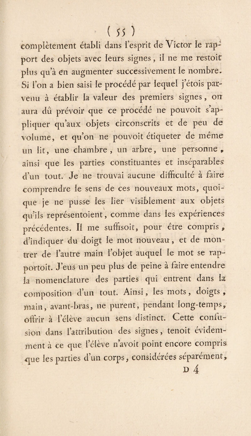 complètement établi dans L’esprit de Victor le rap¬ port des objets avec leurs signes, il ne me restoit pins qu’à en augmenter successivement le nombre. Si l’on a bien saisi le procédé par iequel j’étois par¬ venu à établir la valeur des premiers signes, on aura dû prévoir que ce procède ne pouvoir s ap¬ pliquer qu’aux objets circonscrits et de peu de volume, et qu’on ne pouvoit étiqueter de meme un lit, une chambre, un arbre, une personne, ainsi que les parties constituantes et inséparables d’un tout. Je ne trouvai aucune difficulté à faire comprendre le sens de ces nouveaux mots, quoi¬ que je ne pusse les lier visiblement aux objets qu’ils représentoient, comme dans les expériences précédentes. Il me suffisoit, pour être compris * d’indiquer du doigt le mot nouveau, et de mon¬ trer de l’autre main l’objet auquel le mot se rap- portoit. J’eus un peu plus de peine à faire entendre la nomenclature des parties qui entrent dans la composition d’un tout. Ainsi, les mots, doigts , main, avant-bras, ne purent, pendant long-temps, offrir à l’élève aucun sens distinct. Cette confu¬ sion dans l’attribution des signes, tenoit évidem¬ ment à ce que l’élève n’avoit point encore compris que les parties d’un corps, considérées séparément,