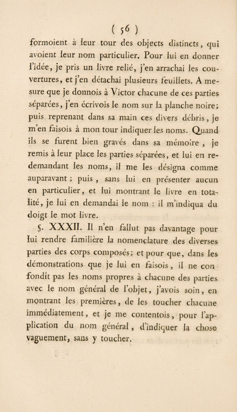 formoient à leur tour des objects distincts, qui avoient leur nom particulier. Pour lui en donner l’idée, je pris un livre relié, j’en arrachai les cou¬ vertures, et j’en détachai plusieurs feuillets. A me¬ sure que je donnois à Victor chacune de ces parties separees, j en écrivois le nom sur la planche noire; puis reprenant dans sa main ces divers débris, je m’en faisois à mon tour indiquer les noms. Quand ils se furent bien gravés dans sa mémoire , je remis à leur place les parties séparées, et lui en re¬ demandant les noms, il me les désigna comme auparavant ; puis , sans lui en présenter aucun en particulier, et lui montrant le livre en tota¬ lité, je lui en demandai le nom : il m’indiqua du doigt le mot livre. §• XXXII. Il n’en fallut pas davantage pour lui rendre familière la nomenclature des diverses parties des corps composés; et pour que, dans les démonstrations que je lui en faisois , il ne con fondît pas les noms propres à chacune des parties avec le nom général de l’objet, j’avois soin, en montrant les premières, de les toucher chacune immédiatement, et je me contentois, pour l’ap¬ plication du nom général , d’indiquer la chose vaguement, sans y toucher.