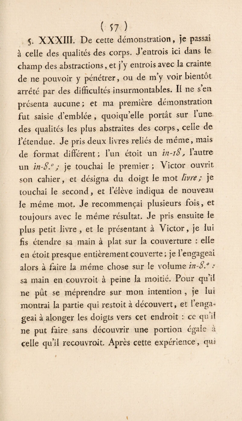 5. XXXIII. De cette démonstration, je passai à celle des qualités des corps. J'entrois ici dans le champ des abstractions, et j y entrois avec la crainte de ne pouvoir y pénétrer, ou de m y voir bientôt arreté par des difficultés insurmontables. If ne s en présenta aucune; et ma première démonstration fut saisie d’emblée , quoiqu elfe portât sur 1 une des qualités fes plus abstraites des corps, celle de l’étendue. Je pris deux livres reliés de même, mais de format différent ; l’un étoit un in-iS, l’autre un in-8.° ; je touchai le premier; Victor ouvrit son cahier, et désigna du doigt le mot livre ; je touchai le second, et l’élève indiqua de nouveau le même mot. Je recommençai plusieurs fois, et toujours avec le même résultat. Je pris ensuite le plus petit livre , et le présentant à Victor, je lui fis étendre sa main à plat sur la couverture : elle en étoit presque entièrement couverte; je l’engageai alors à faire la même chose sur le volume in-8.° : sa main en couvroit à peine la moitié. Pour qu il ne pût se méprendre sur mon intention , je lui montrai la partie qui restoit à découvert, et 1 enga¬ geai à alonger les doigts vers cet endroit : ce qu’il ne put faire sans découvrir une portion égale à celle qu’il recouvrait, Après cette expérience, qui