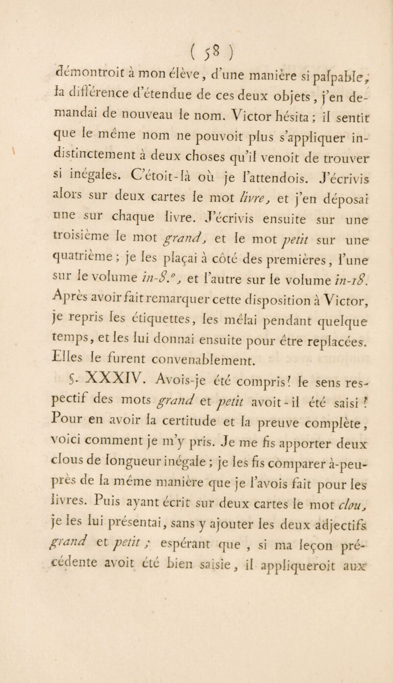 démontroit à mon élève, dune manière si palpable; la différence d’étendue de ces deux objets, j’en de¬ mandai de nouveau ie nom. Victor hésita ; il sentit <]ue ie meme nom ne pouvoit pins s’appliquer in¬ distinctement a deux choses qu’ii venoit de trouver si inégales. Cetoit-ia ou je lattendois. J’écrivis aiois sur deux cartes ie mot livre, et j’en déposai une sur chaque livre. J’écrivis ensuite sur une tioisième ie mot grand, et le mot petit sur une quatiieme ; je ies plaçai a côte des premières, l’une sui ie volume in-Sd, et l’autre sur le volume in-18. Apres avoir fait remarquer cette disposition à Victor, je repris ies étiquettes, ies mêlai pendant quelque temps, et ies lui donnai ensuite pour être replacées. Elles ie furent convenabiement. S- XXXIV. A\ois-je été compris! le sens res¬ pectif des mots grand et petit avoit-il été saisi ? I oui en av oir la certitude et ia preuve complète, \oici comment je m y pris. Je me fis apporter deux clous de longueur inégale ; je les fis comparer à-peu- Pres la meme maniéré que je Pavois fait pour ies uvres. Puis ayant écrit sur deux cartes ie mot chu, je les lui présentai, sans y ajouter les deux adjectifs giand et petit ; espérant que , si ma leçon pré¬ cédente a\oit été bien saisie, il appliqueroit aux