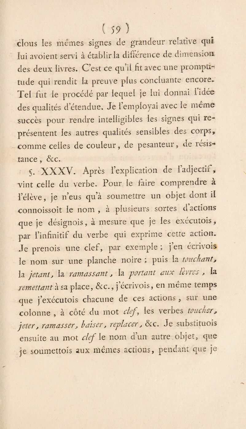 clous les mêmes signes de grandeur relative qui lui avoient servi à établir la différence de dimension des deux iivres. C’est ce qu’il fit avec une prompti¬ tude qui rendit la preuve plus concluante encore» Tel fut le procédé par lequel je lui donnai 1 idée des qualités d’étendue. Je 1 employai avec le meme succès pour rendre intelligibles les signes qui re¬ présentent les autres qualités sensibles des corps, comme celles de couleur, de pesanteur, de resis-* tance, &c. §. XXXV. Après l’explication de l’adjectif, vint celle du verbe. Pour le faire comprendre a l’élève, je n’eus qu’à soumettre un objet dont II connoissoit le nom , à plusieurs sortes d actions que je désignois, à mesure que je les exécutais, par l’infinitif du verbe qui exprime cette action* Je prenois une clef, par exemple ; j’en écrivois le nom sur une planche noire ; puis la touchant, la jetant, la ramassant, la portant aux lèvres , la remettant à sa place, &c., j écrivois, en meme temps que j’exécutois chacune de ces actions , sur une colonne , à côté du mot clef, les verbes toucher, jeter, ramasser, baiser, replacer, ôte. Je subsîituois ensuite au mot clef le nom d’un autre objet, que je soumettois aux mêmes actions, pendant que je