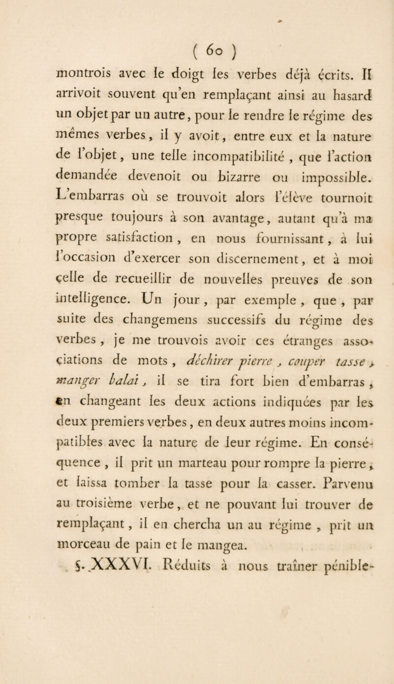 montrois avec le doigt les verbes déjà écrits. II arrivoit souvent qu’en remplaçant ainsi au hasard un objet par un autre, pour le rendre le régime des memes verbes, il y avoit, entre eux et la nature de 1 objet, une telle incompatibilité , que l’action demandée devenoit ou bizarre ou impossible. L embarras ou se trouvoit alors l’élève tournoit presque toujours à son avantage, autant qu’à ma propre satisfaction , en nous fournissant, à lui 1 occasion d’exercer son discernement, et à moi celle de recueillir de nouvelles preuves de son intelligence. Un jour , par exemple , que , par suite des changemens successifs du régime des verbes , je me trouvois avoir ces étranges asso¬ ciations de mots , déchirer -pierre , couper tasse > manger balai, il se tira fort bien d’embarras * en changeant les deux actions indiquées par les deux premiers verbes, en deux autres moins incom¬ patibles avec la nature de leur régime. En consé¬ quence , il prit un marteau pour rompre la pierre, et laissa tomber la tasse pour la casser. Parvenu au troisième verbe, et ne pouvant lui trouver de remplaçant, il en chercha un au régime , prit un morceau de pain et le mangea. $. XXXVI. Réduits à nous traîner pénible-