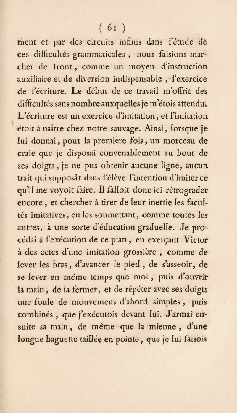 ment et par des circuits infinis dans l’étude dé ces difficultés grammaticales , nous faisions mar¬ cher de front, comme un moyen d’instruction auxiliaire et de diversion indispensable , l’exercice de l’écriture. Le début de ce travail m’offrit des difficultés sans nombre auxquelles je m’étois attendu» L’écriture est un exercice d’imitation, et fimitation étoit à naître chez notre sauvage. Ainsi, lorsque je lui donnai, pour la première fois, un morceau de craie que je disposai convenablement au bout de ses doigts, je ne pus obtenir aucune ligne, aucun trait qui supposât dans l’élève l’intention d’imiter ce qu’il me voyoit faire. Il falloit donc ici rétrograder encore , et chercher à tirer de leur inertie les facul¬ tés imitatives, en les soumettant, comme toutes les autres, à une sorte d’éducation graduelle. Je pro¬ cédai à l’exécution de ce plan , en exerçant Victor à des actes d’une imitation grossière , comme de lever les bras, d’avancer iè pied , de s’asseoir, de se lever en meme temps que moi, puis d’ouvrir la main , de la fermer, et de répéter avec ses doigts une foule de mouvemens d’abord simples , puis combinés , que j’exécutois devant lui. J’armai en¬ suite sa main, de même que la mienne , d’une longue baguette taillée en pointe, que je lui faisois