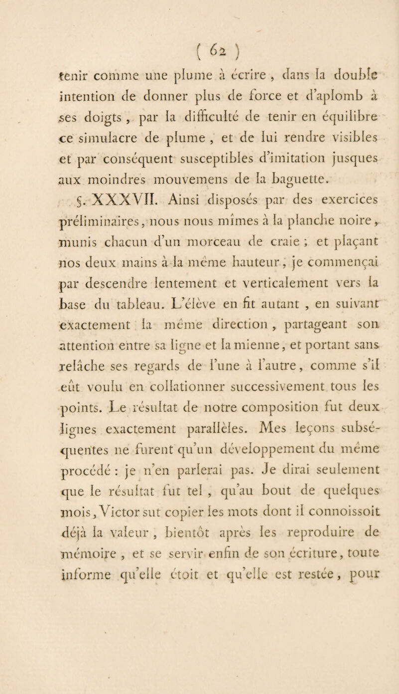 tenir comme une plume à écrire , clans la double intention de donner plus de force et d’aplomb à ses doigts , par la difficulté de tenir en équilibre ce simulacre de plume , et de lui rendre visibles et par conséquent susceptibles d’imitation jusques aux moindres mouvemens de la baguette. §. XXXVII. Ainsi disposés par des exercices préliminaires, nous nous mîmes à la planche noire, munis chacun d’un morceau de craie ; et plaçant nos deux mains à la même hauteur, je commençai par descendre lentement et verticalement vers la base du tableau. L’élève en fit autant , en suivant exactement la même direction , partageant son attention entre sa ligne et la mienne, et portant sans relâche ses regards de l’une à l’autre, comme s’il eut voulu en collationner successivement tous les points. Le résultat de notre composition fut deux lignes exactement parallèles. Aies leçons subsé¬ quentes ne furent qu’un développement du même procédé : je n’en parlerai pas. Je dirai seulement que le résultat fut tel , qu’au bout de quelques mois, V ictor sut copier les mots dont il connoissoit déjà la valeur , bientôt après les reproduire de mémoire , et se servir enfin de son écriture, toute informe qu’elle étoit et qu’elle est restée, pour