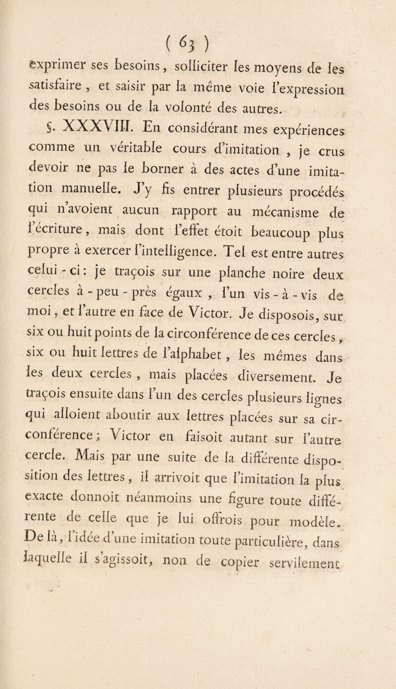 exprimer ses besoins, solliciter les moyens de les satisfaire , et saisir par la meme voie l’expression des besoins ou de la volonté des autres. §. XXXVIII. En considérant mes expériences comme un véritable cours d’imitation , je crus devoir ne pas le borner à des actes d’une imita¬ tion manuelle. J’y fis entrer plusieurs procédés qui n’avoient aucun rapport au mécanisme de i écriture, mais dont i effet etoit beaucoup plus propre a exercer 1 intelligence. Tel est entre autres celui-ci: je traçois sur une planche noire deux cercles à - peu - près égaux , l’un vis - à - vis de moi , et 1 autre en face de Victor. Je disposois, sur six ou huit points de la circonférence de ces cercles six ou huit lettres de l’alphabet, les memes dans les deux cercles , mais placées diversement. Je traçois ensuite dans l’un des cercles plusieurs ligues qui aboient aboutir aux lettres placées sur sa cir¬ conférence ; Victor en faisoit autant sur l’autre cercle. Mais par une suite de la différente dispo¬ sition des lettres, il arrivoit que l’imitation la plus exacte donnoit néanmoins une figure toute diffié- îente de celle que je lui olfrois pour modèle. De là, l’idée d’une imitation toute particulière, dans laquelle il sagissoit, non de copier servilement