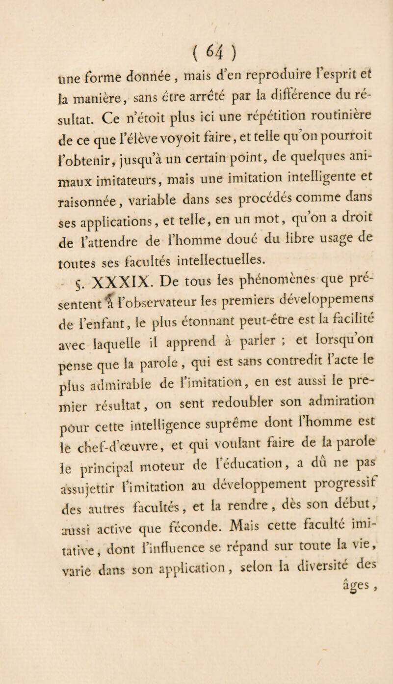 une forme donnée , mais d’en reproduire l’esprit et la manière, sans être arreté par la différence du ré¬ sultat. Ce n’étoit plus ici une répétition routinière de ce que l’élève voyoit faire, et telle qu’on pourrait l’obtenir, jusqu’à un certain point, de quelques ani¬ maux imitateurs, mais une imitation intelligente et raisonnée, variable dans ses procédés comme dans ses applications, et telle, en un mot, quon a droit de l’attendre de l’homme doué du libre usage de toutes ses facultés intellectuelles. S. XXXIX. De tous les phénomènes que pré¬ sentent l l’observateur les premiers développemens de l’enfant, le plus étonnant peut-être est la facilité avec laquelle il apprend a pailei , et lorsqu on pense que la parole, qui est sans contredit l’acte le plus admirable de l’imitation, en est aussi le pre¬ mier résultat, on sent redoubler son admiration pour cette intelligence suprême dont l’homme est le chef-d’œuvre, et qui voulant faire de la parole le principal moteur de l’éducation, a dû ne pas assujettir l’imitation au développement progressif des autres facultés, et la rendre, des son début, aussi active que féconde. Mais cette faculté imi¬ tative, dont l’influence se répand sur toute la lie, varie dans son application, selon la diversité des âges,