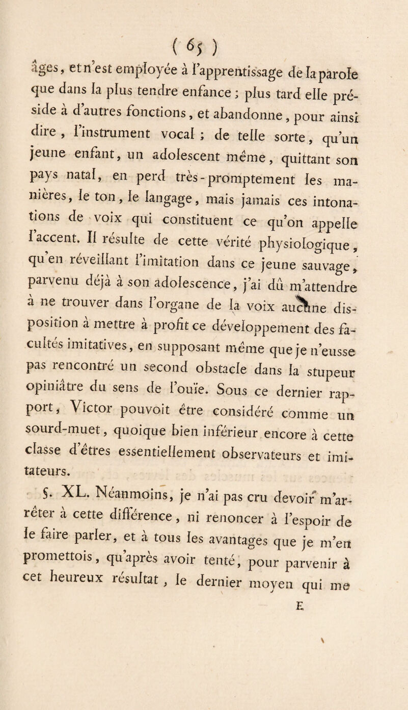 âges, et n est employée à l’apprentissage de la parole que dans la plus tendre enfance ; plus tard elle pré¬ side a d autres fonctions, et abandonne, pour ainsi dire , l’instrument vocal ; de telle sorte, qu’un jeune enfant, un adolescent même, quittant son pays natal, en perd très-promptement les ma¬ nières , le ton, le langage, mais jamais ces intona¬ tions de voix qui constituent ce qu’on appelle l’accent. Il résulte de cette vérité physiologique, qu en réveillant limitation dans ce jeune sauvage, parvenu déjà à son adolescence, j’ai dû m’attendre a ne trouver dans l’organe de la voix aucune dis¬ position à mettre à profit ce développement des fa¬ cultés imitatives, en supposant meme que je n’eusse pas rencontré un second obstacle dans la stupeur opiniatie du sens de 1 ouïe. Sous ce dernier rap¬ port, Victor pouvoit être considéré comme un sourd-muet, quoique bien inférieur encore à cette classe d etres essentiellement observateurs et imi- tateurs. §. XL. Néanmoins, je n ai pas cru devoir m ar¬ rêter à cette différence, ni renoncer à I espoir de ie faire parler, et à tous les avantages que je m’en promettons, qu après avoir tenté, pour parvenir à cet heureux résultat, le dernier moyen qui me