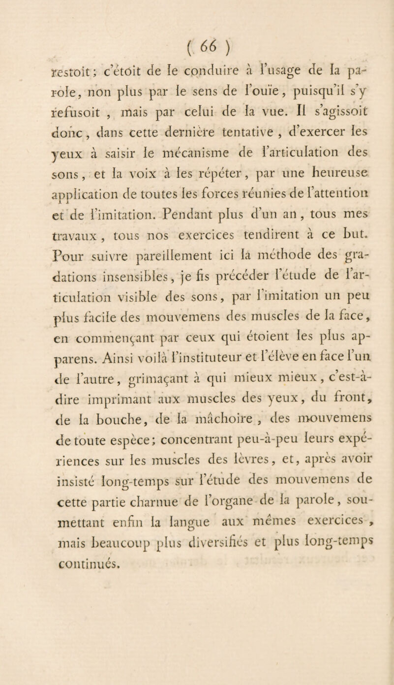 restait; c’était de le conduire à l’usage de la pa¬ role, non plus par le sens de Fouïe, puisqu’il s’y refusoit , mais par celui de la vue. Il s’agissoit donc , dans cette dernière tentative , d’exercer les yeux à saisir le mécanisme de l’articulation des sons, et la voix à les répéter, par une heureuse application de toutes les forces réunies de l’attention et de l’imitation. Pendant plus d’un an, tous mes travaux , tous nos exercices tendirent à ce but. Pour suivre pareillement ici la méthode des gra¬ dations insensibles, je fis précéder letude de 1 ar¬ ticulation visible des sons, par limitation un peu plus facile des mouvemens des muscles de la face, en commençant par ceux qui étoient les plus ap¬ pareils. Ainsi voilà l’instituteur et l’élève en face l’un de l’autre, grimaçant à qui mieux mieux, c est-à- dire imprimant aux muscles des yeux, du front, de la bouche, de la mâchoire, des mouvemens de toute espèce; concentrant peu-à-peu leurs expé¬ riences sur les muscles des lèvres, et, après avoir insisté long-temps sur l’étude des mouvemens de cette partie charnue de l’organe de la parole, sou¬ mettant enfin la langue aux memes exercices , mais beaucoup plus diversifiés et plus long-temps continués.