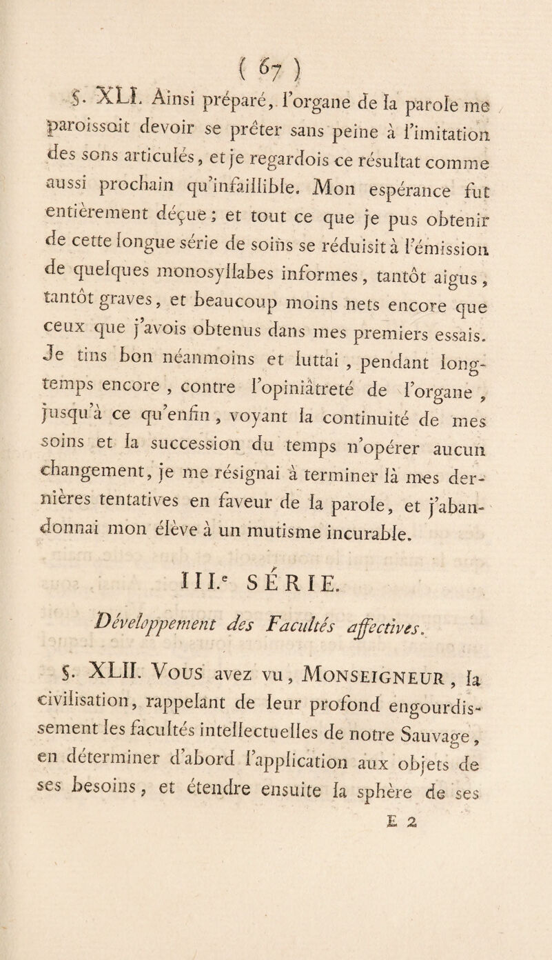 / S- XLL Ainsi préparé, i organe cïe îa parole me paroissait devoir se prêter sans peine à ï'imitation des sons articulés, et je regardois ce résultat comme aiîbsi prochain qu infaillible. Mon espérance fut entièrement déçue; et tout ce que je pus obtenir de cette longue série de soins se réduisit à I émission de quelques monosyllabes informes, tantôt aigus, tantôt giaves, et beaucoup moins nets encore que ceux que j avois obtenus dans mes premiers essais. Je tins bon néanmoins et luttai , pendant long¬ temps encore , contre fopiniâtreté de l’organe , jusqu’à ce qu enfin , voyant la continuité de mes ôoins et la succession du temps n’opérer aucun changement, je me résignai à terminer là mes der¬ nières tentatives en faveur de la parole, et j’aban¬ donnai mon élève à un mutisme incurable. 111.e SÉRIE. Développement des Facultés affectives. S- XLIL Vous avez vu, Monseigneur , la civilisation, rappelant de leur profond engourdis¬ sement les facultés intellectuelles de notre Sauvap-e , en déterminer d’abord l’application aux objets de