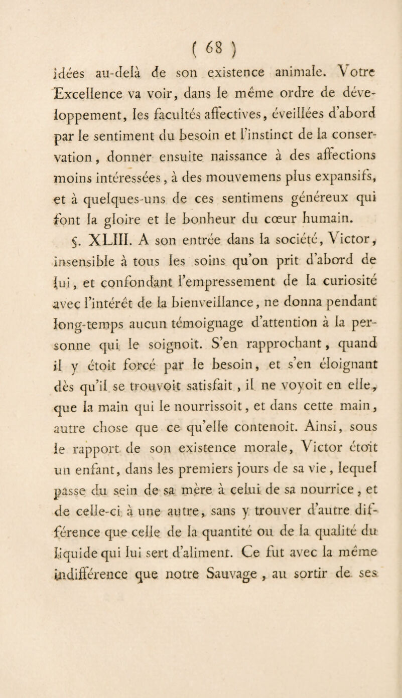 idées au-delà de son existence animale. Votre Excellence va voir, dans ie même ordre de déve¬ loppement, les facultés affectives, éveillées d’abord par le sentiment du besoin et 1 instinct de la conser¬ vation , donner ensuite naissance à des affections moins intéressées, à des mouvemens plus expansifs, et à quelques-uns de ces sentimens généreux qui font la gloire et ie bonheur du cœur humain. §. XLIII. A son entrée dans la société, Victor, insensible à tous les soins qu’on prit d’abord de fui, et confondant l’empressement de la curiosité avec l’intérêt de la bienveillance, ne donna pendant îong-temps aucun témoignage d’attention à la per¬ sonne qui le soignoit. S’en rapprochant, quand il y étoit forcé par le besoin, et s’en éloignant dès qu’il se trou.voit satisfait , il ne voyoit en elle, que la main qui le nourrissoit, et dans cette main, autre chose que ce qu’elle contenoit. Ainsi, sous le rapport de son existence morale, Victor étoit un enfant, dans les premiers jours de sa vie, lequel passe du sein de sa mère à celui de sa nourrice, et de celle-ci à une autre, sans y trouver d’autre dif¬ férence que celle de la quantité ou de la qualité du liquide qui lui sert d’aliment. Ce fut avec la même indifférence que notre Sauvage , au sortir de ses