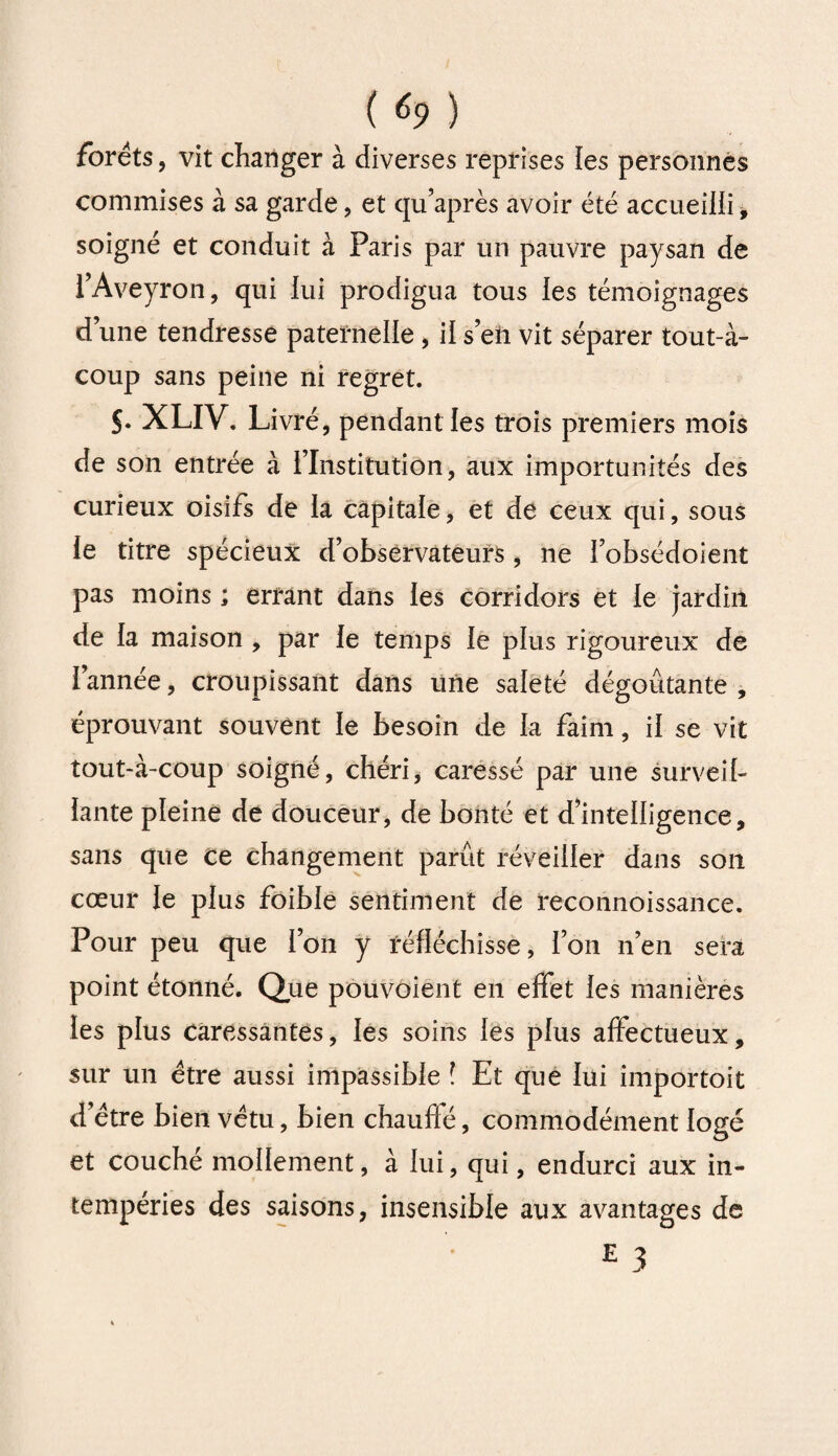 forets, vit changer à diverses reprises les personnes commises à sa garde, et qu’après avoir été accueilli, soigné et conduit à Paris par un pauvre paysan de l’Aveyron, qui lui prodigua tous les témoignages d’une tendresse paternelle , il s’en vit séparer tout-à- coup sans peine ni regret. S• XLIV. Livré, pendant les trois premiers mois de son entrée à l’Institution, aux importunités des curieux oisifs de la capitale, et de ceux qui, sous le titre spécieux d’observateurs , ne l’obsédoient pas moins ; errant dans les corridors et le jardin de la maison , par le temps le plus rigoureux de l’année, croupissant dans une saleté dégoûtante , éprouvant souvent le besoin de la faim, il se vit tout-à-coup soigné, chéri, caressé par une surveil¬ lante pleine de douceur, de bonté et d’intelligence, sans que ce changement parût réveiller dans son cœur le plus foible sentiment de reconnoissance. Pour peu que l’on y réfléchisse, l’on n’en sera point étonné. Que pouvoient en effet les manières les plus caressantes, les soins les plus affectueux, sur un être aussi impassible l Et que lui importait d’être bien vêtu, bien chauffé, commodément logé et couché mollement, à lui, qui, endurci aux in¬ tempéries des saisons, insensible aux avantages de