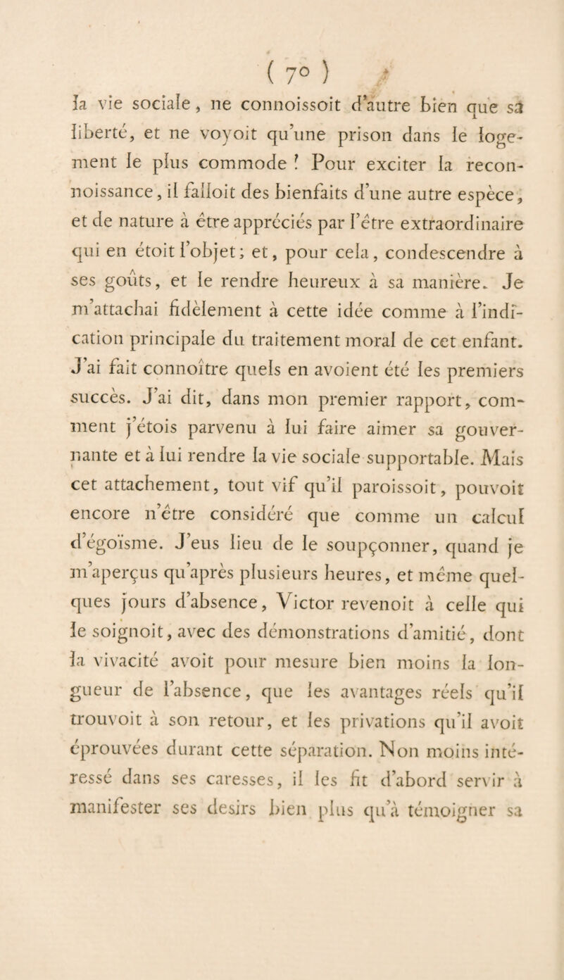 h vie sociale, ne connoissoit d’autre bien que sa liberté, et ne voyoit quune prison clans le loge¬ ment le plus commode ? Pour exciter la recon- noissance, il iailoit des bienfaits d’une autre espèce, et de nature à être appréciés par l’être extraordinaire qui en étoit l’objet ; et, pour cela, condescendre à ses goûts, et le rendre heureux à sa manière. Je m attachai fidèlement à cette idée comme à l’indi¬ cation principale du traitement moral de cet enfant. J’ai fait connoître quels en avoient été les premiers succès. J ai dit, dans mon premier rapport, coin- ment j’étois parvenu à lui faire aimer sa gouver¬ nante et à lui rendre la vie sociale supportable. Mais cet attachement, tout vif qu’il paroissoit, pouvoir encore n’être considéré que comme un calcul d égoïsme. J eus lieu de le soupçonner, quand je m’aperçus qu après plusieurs heures, et même quel¬ ques jours d’absence, Victor revenoit à celle qui le soignoit, avec des démonstrations d’amitié, dont la vivacité avoit pour mesure bien moins la lon¬ gueur de l’absence, que les avantages réels qu’il trouvoit à son retour, et les privations qu'il avoit éprouvées durant cette séparation. Non moins inté¬ ressé dans ses caresses, il les fit d’abord servir a manifester ses désirs bien plus qu’à témoigner sa