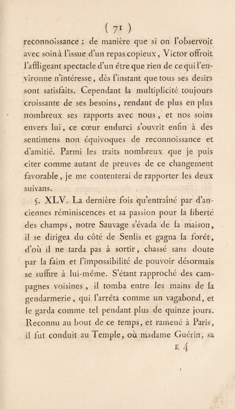 reconnoissance ; de manière que si on l’observoit avec soin à l’issue d’un repas copieux, Victor offroit l’affligeant spectacle d’un être que rien de ce qui l’en¬ vironne n’intéresse, dès l’instant que tous ses désirs sont satisfaits. Cependant la multiplicité toujours croissante de ses besoins , rendant de plus en plus nombreux ses rapports avec nous , et nos soins envers lui, ce cœur endurci s’ouvrit enfin à des sentimens non équivoques de reconnoissance et d’amitié. Parmi les traits nombreux que je puis citer comme autant de preuves de ce changement favorable, je me contenterai de rapporter les deux su i vans. §. XLV. La dernière fois qu’entraîné par d’an¬ ciennes réminiscences et sa passion pour la liberté des champs, notre Sauvage s’évada de la maison, il se dirigea du côté de Senlis et gagna la foret, d’où il ne tarda pas à sortir, chassé sans doute par la faim et l’impossibilité de pouvoir désormais se suffire à lui-méme. S’étant rapproché des cam¬ pagnes voisines , il tomba entre les mains de la gendarmerie, qui l’arrêta comme un vagabond, et le garda comme tel pendant plus de quinze jours. Reconnu au bout de ce temps, et ramené à Paris, il fut conduit au Temple, où madame Guérin, sa
