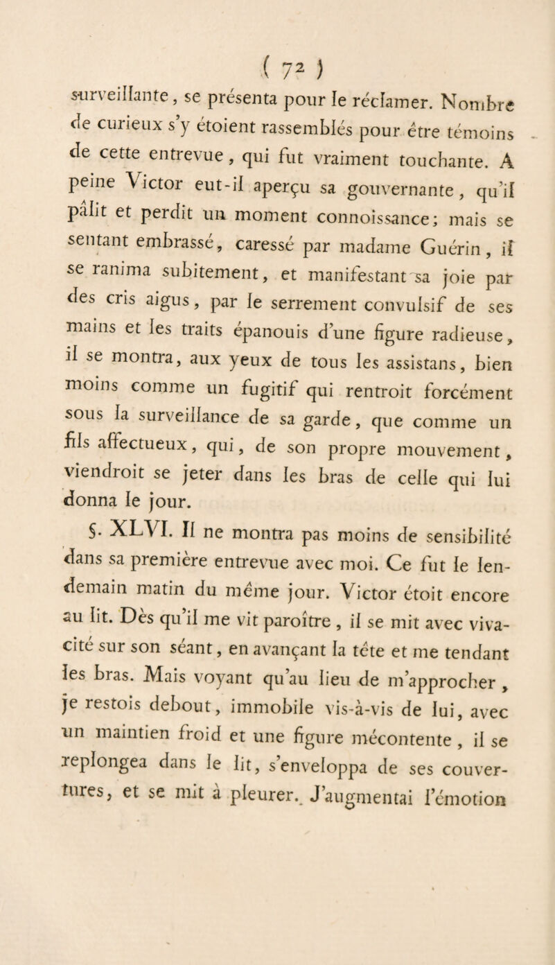 stir\ cillante, se présenta pour le réclamer. Nombre cîe curieux s y étoient rassemblés pour être témoins de cette entrevue, qui fut vraiment touchante. A peine Victor eut-il aperçu sa gouvernante, qu’il pâlit et perdit un moment connoissance; mais se sentant embrasse, caressé par madame Guérin, if se ranima subitement, et manifestant sa joie par des cris aigus, par le serrement convulsif de ses mains et les traits épanouis dune figure radieuse, il se montra, aux yeux de tous les assistans, bien moins comme un fugitif qui rentroit forcément sous la surveillance de sa garde, que comme un fils affectueux, qui, de son propre mouvement, viendrait se jeter dans les bras de celle qui lui donna le jour. S- XLA I. Il ne montra pas moins de sensibilité dans sa première entrevue avec moi. Ce fut le len¬ demain matin du même jour. Victor étoit encore au lit. Dès qu’il me vit paraître , il se mit avec viva¬ cité sur son séant, en avançant la tête et me tendant les bras. IVlais voyant qu au lieu de m’approcher , je restois debout, immobile vis-à-vis de lui, avec un maintien froid et une figure mécontente , il se replongea dans le lit, s’enveloppa de ses couver¬ tures, et se mit à pleurei\ J’augmentai I émotion
