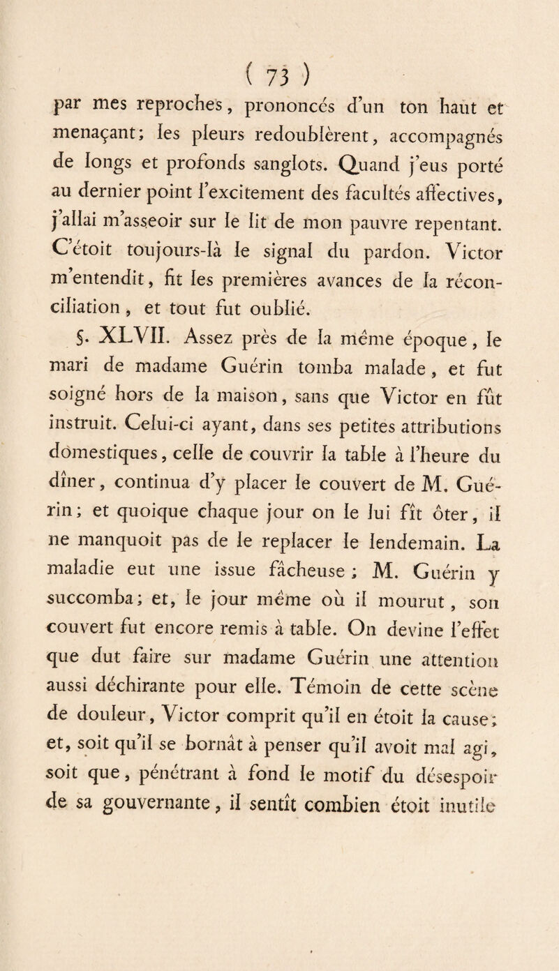 par mes reproches, prononcés d’un ton haut et menaçant; les pleurs redoublèrent, accompagnés de longs et profonds sanglots. Quand j eus porté au dernier point fexcitement des facultés afiectives, j’allai m asseoir sur le lit de mon pauvre repentant. C’étoit toujours-là le signal du pardon. Victor m’entendit, fit les premières avances de la récon¬ ciliation , et tout fut oublié. §. XLVII. Assez près de la meme époque, le mari de madame Guérin tomba malade, et fut soigné hors de la maison, sans que Victor en fût instruit. Celui-ci ayant, dans ses petites attributions domestiques, celle de couvrir la table à l’heure du dîner, continua d’y placer le couvert de M. Gué¬ rin; et quoique chaque jour on le lui fît ôter, il ne manquoit pas de le replacer le lendemain. La maladie eut une issue fâcheuse ; M. Guérin y succomba; et, le jour même ou il mourut, son couvert fut encore remis à table. On devine l’efiéc que dut faire sur madame Guérin une attention aussi déchirante pour elle. Témoin de cette scène de douleur, Victor comprit qu’il en étoit la cause; et, soit qu’il se bornât à penser qu’il avoit mai agi, soit que, pénétrant à fond le motif du désespoir de sa gouvernante, il sentît combien étoit inutile