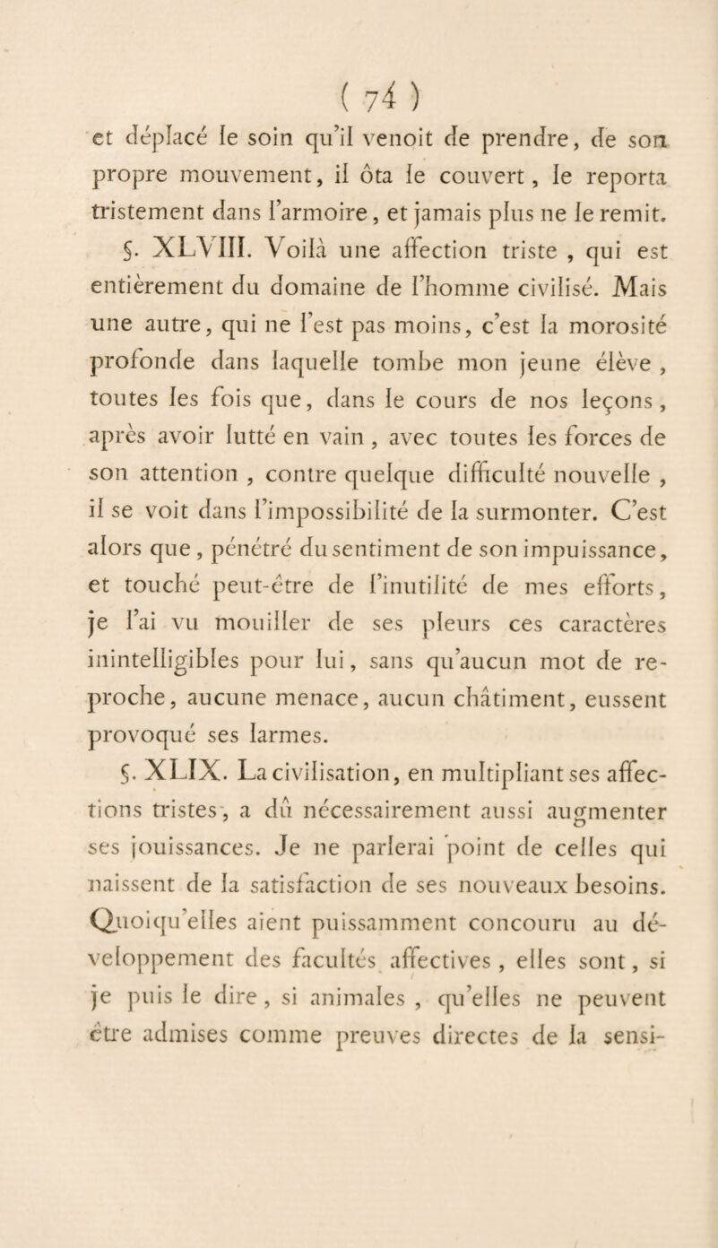 et déplacé le soin qu’il venoit de prendre, de son propre mouvement, ii ôta le couvert, le reporta tristement dans l’armoire, et jamais plus ne le remit. S. XLVIII. Voilà une affection triste , qui est entièrement du domaine de l’homme civilisé. Mais une autre, qui ne l’est pas moins, c’est la morosité profonde dans laquelle tombe mon jeune élève , toutes les fois que, dans le cours de nos leçons, après avoir lutté en vain , avec toutes les forces de son attention , contre quelque difficulté nouvelle , il se voit dans l’impossibilité de la surmonter. C’est alors que , pénétré du sentiment de son impuissance, et touché peut-être de l’inutilité de mes efforts, je l’ai vu mouiller de ses pleurs ces caractères inintelligibles pour lui, sans qu’aucun mot de re¬ proche, aucune menace, aucun châtiment, eussent provoqué ses larmes. §. XLIX. La civilisation, en multipliant ses affec¬ tions tristes , a du nécessairement aussi augmenter ses jouissances. Je ne parlerai point de celles qui naissent de la satisfaction de ses nouveaux besoins. Quoi qu’elles aient puissamment concouru au dé¬ veloppement des facultés affectives , elles sont, si je puis le dire, si animales , qu’elles ne peuvent être admises comme preuves directes de la sensi-